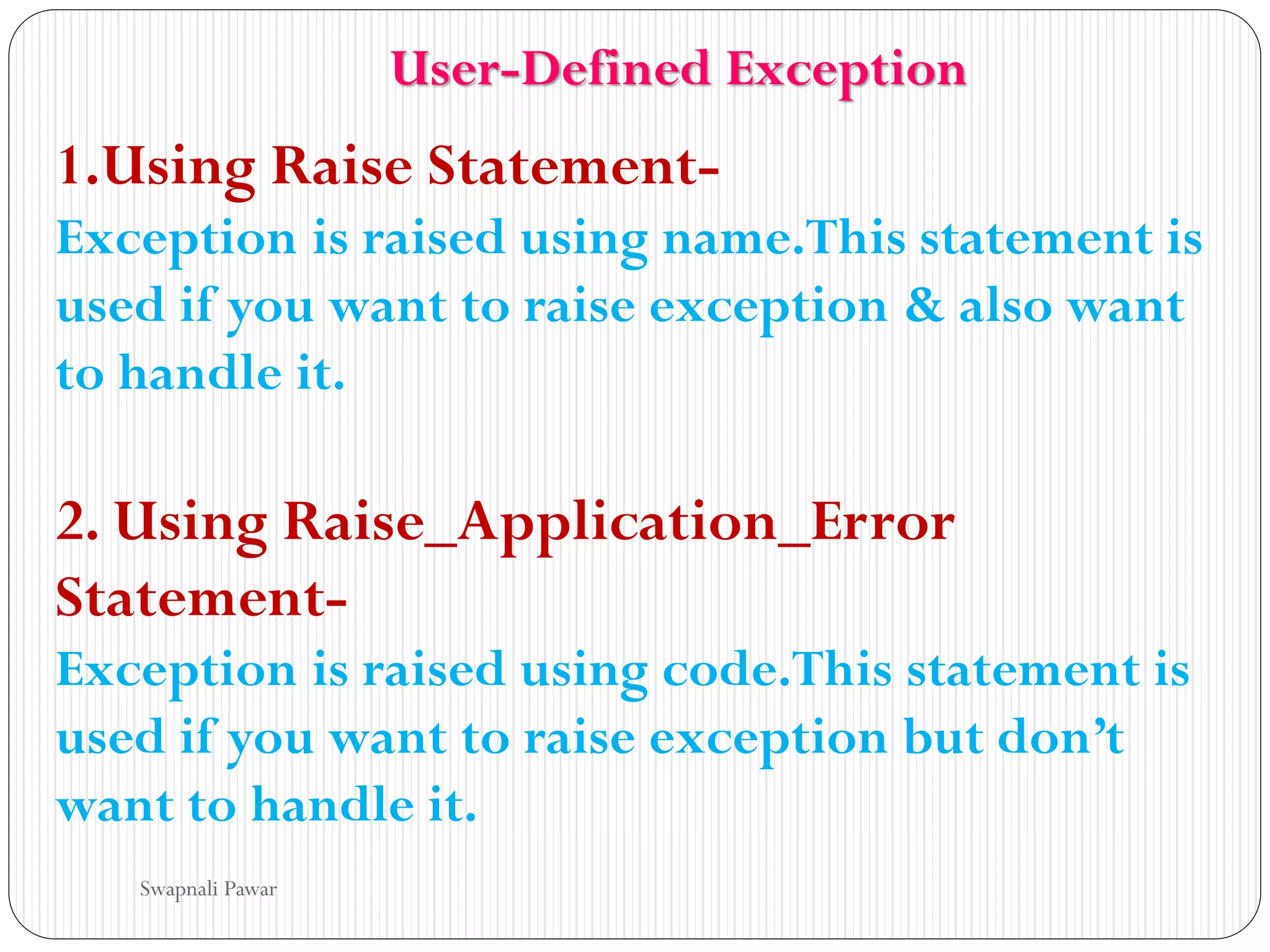 1.Using Raise Statement-
Exception is raised using name.This statement is
used if you want to raise exception & also want
to handle it.
2. Using Raise_Application_Error
Statement-
Exception is raised using code.This statement is
used if you want to raise exception but don’t
want to handle it.
Swapnali Pawar
User-Defined Exception
 