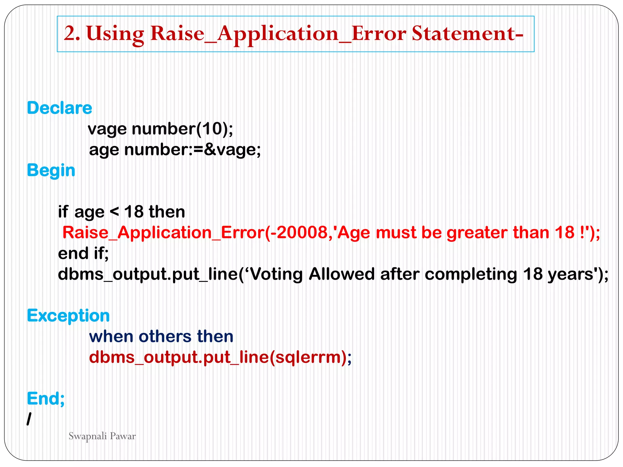 2. Using Raise_Application_Error Statement-
Declare
vage number(10);
age number:=&vage;
Begin
if age < 18 then
Raise_Application_Error(-20008,'Age must be greater than 18 !');
end if;
dbms_output.put_line(‘Voting Allowed after completing 18 years');
Exception
when others then
dbms_output.put_line(sqlerrm);
End;
/
Swapnali Pawar
 