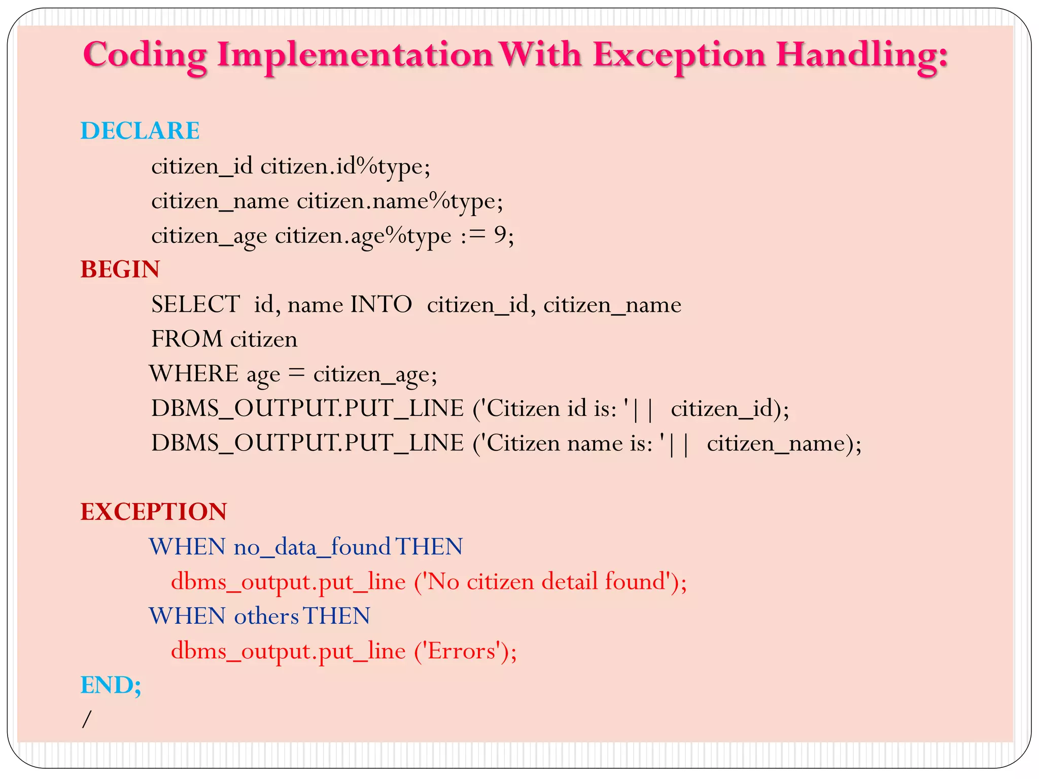 Swapnali Pawar
Coding ImplementationWith Exception Handling:
DECLARE
citizen_id citizen.id%type;
citizen_name citizen.name%type;
citizen_age citizen.age%type := 9;
BEGIN
SELECT id, name INTO citizen_id, citizen_name
FROM citizen
WHERE age = citizen_age;
DBMS_OUTPUT.PUT_LINE ('Citizen id is: '|| citizen_id);
DBMS_OUTPUT.PUT_LINE ('Citizen name is: '|| citizen_name);
EXCEPTION
WHEN no_data_foundTHEN
dbms_output.put_line ('No citizen detail found');
WHEN othersTHEN
dbms_output.put_line ('Errors');
END;
/
 