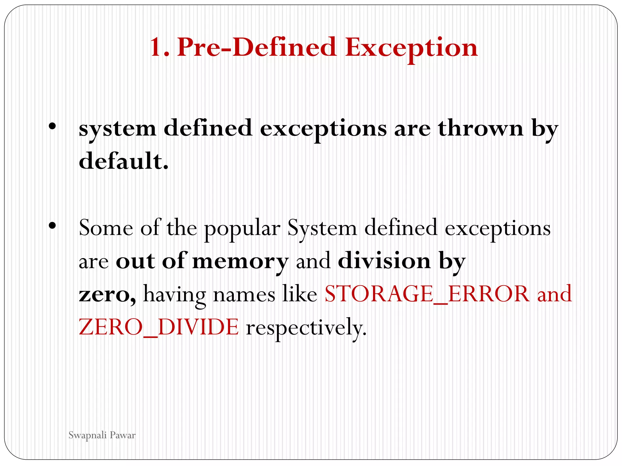 1. Pre-Defined Exception
• system defined exceptions are thrown by
default.
• Some of the popular System defined exceptions
are out of memory and division by
zero, having names like STORAGE_ERROR and
ZERO_DIVIDE respectively.
Swapnali Pawar
 