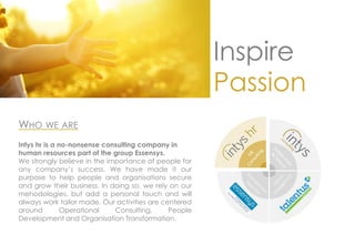 Inspire
Passion
WHO WE ARE
Intys hr is a no-nonsense consulting company in
human resources part of the group Essensys.
We strongly believe in the importance of people for
any company’s success. We have made it our
purpose to help people and organisations secure
and grow their business. In doing so, we rely on our
mehodologies, but add a personal touch and will
always work tailor made. Our activities are centered
around Operational Consulting, People
Development and Organisation Transformation.
 