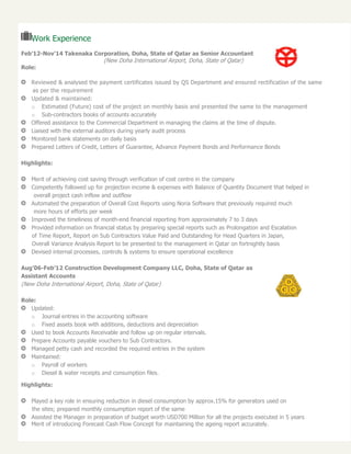 Work Experience
Feb’12-Nov’14 Takenaka Corporation, Doha, State of Qatar as Senior Accountant
(New Doha International Airport, Doha, State of Qatar)
Role:
Reviewed & analysed the payment certificates issued by QS Department and ensured rectification of the same
as per the requirement
Updated & maintained:
o Estimated (Future) cost of the project on monthly basis and presented the same to the management
o Sub-contractors books of accounts accurately
Offered assistance to the Commercial Department in managing the claims at the time of dispute.
Liaised with the external auditors during yearly audit process
Monitored bank statements on daily basis
Prepared Letters of Credit, Letters of Guarantee, Advance Payment Bonds and Performance Bonds
Highlights:
Merit of achieving cost saving through verification of cost centre in the company
Competently followed up for projection income & expenses with Balance of Quantity Document that helped in
overall project cash inflow and outflow
Automated the preparation of Overall Cost Reports using Noria Software that previously required much
more hours of efforts per week
Improved the timeliness of month-end financial reporting from approximately 7 to 3 days
Provided information on financial status by preparing special reports such as Prolongation and Escalation
of Time Report, Report on Sub Contractors Value Paid and Outstanding for Head Quarters in Japan,
Overall Variance Analysis Report to be presented to the management in Qatar on fortnightly basis
Devised internal processes, controls & systems to ensure operational excellence
Aug’06-Feb’12 Construction Development Company LLC, Doha, State of Qatar as
Assistant Accounts
(New Doha International Airport, Doha, State of Qatar)
Role:
Updated:
o Journal entries in the accounting software
o Fixed assets book with additions, deductions and depreciation
Used to book Accounts Receivable and follow up on regular intervals.
Prepare Accounts payable vouchers to Sub Contractors.
Managed petty cash and recorded the required entries in the system
Maintained:
o Payroll of workers
o Diesel & water receipts and consumption files.
Highlights:
Played a key role in ensuring reduction in diesel consumption by approx.15% for generators used on
the sites; prepared monthly consumption report of the same
Assisted the Manager in preparation of budget worth USD700 Million for all the projects executed in 5 years
Merit of introducing Forecast Cash Flow Concept for maintaining the ageing report accurately.
 
