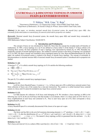 International Journal of Modern Engineering Research (IJMER)
                    www.ijmer.com          Vol.3, Issue.1, Jan-Feb. 2013 pp-463-471      ISSN: 2249-6645

              EXTREMALLY β-DISCONNECTEDNESS IN SMOOTH
                     FUZZY β-CENTERED SYSTEM

                                        T. Nithiya, 1 M.K. Uma, 2 E. Roja3
                     1
                      Department of Mathematics, Avs Engineering College, Salem-636003 Tamil Nadu, India
               23
                    Department of Mathematics, Sri Sarada College for Women, Salem-636016 Tamil Nadu, India

Abstract: In this paper, we introduce maximal smooth fuzzy β-centered system, the smooth fuzzy space (R). Also
extremally β-disconnectedness in smooth fuzzy β-centered system and its properties are studied.

Keywords: Maximal smooth fuzzy β-centered system, the smooth fuzzy space (R) and smooth fuzzy extremally β-
disconnectedness.
2000 Mathematics Subject Classification: 54A40-03E72.

                                            I. Introduction and Preliminaries
          The concept of fuzzy set was introduced by Zadeh [8]. Since then the concept has invaded nearly all branches of
mathematics. In 1985, a fuzzy topology on a set X was defined as a fuzzy subset T of the family I X of fuzzy subsets of X
satisfying three axioms, the basic properties of such a topology were represented by Sostak [6]. In 1992, Ramadan [4],
studied the concepts of smooth topological spaces. The method of centered systems in the theory of topology was introduced
in [3]. In 2007, the above concept was extended to fuzzy topological spaces by Uma, Roja and Balasubramanian [8]. In this
paper, the method of β-centered system is studied in the theory of smooth fuzzy topology. The concept of extremally β-
disconnectedness in maximal structure (R) of maximal smooth fuzzy β-centered system is introduced and its properties are
studied.

Definition 1.1. [6]
               X
A function T: I  I is called a smooth fuzzy topology on X if it satisfies the following conditions:
a)      
     T 0 =T 1 =1
                                                 X
b) T(12)  T(1)T(2) for any 1, 2  I
c)      
     T  i   T(i ) For any { i} i  I
        i           i
                                                     X




The pair (X, T) is called a smooth fuzzy topological space.

Definition 1.2. [7]
          Let R be a fuzzy Hausdroff space. A system p = {  } of fuzzy open sets of R is called fuzzy centered system if any
finite collection of fuzzy sets of the system has a non-zero intersection. The system p is called maximal fuzzy centered
system or a fuzzy end if it cannot be included in any larger fuzzy centered system.

Definition 1.3. [7]
         Let (R) denotes the collection of all fuzzy ends belonging to R. We introduce a fuzzy topology in (R) in the
following way: Let P be the set of all fuzzy ends that include  as an element, where  is a fuzzy open set of R. Now P is a
fuzzy neighbourhood of each fuzzy end contained in P. Thus to each fuzzy open set of R, there corresponds a fuzzy
neighbourhood P in (R).

Definition 1.4. [7]
A fuzzy Hausdroff space R is extremally disconnected if the closure of an open set is open.

Definition 1.5. [1]
           The fuzzy real line R(L) is the set of all monotone decreasing elements   LR satisfying  { (t)/ t  R } = 1 and 
{ (t)/ t  R } = 0, after the identification of ,   LR iff (t-) = (t) and (t) = (t+) for all t  R, where (t-) =  { (s)
: s < t } and (t+) =        { (s) : s > t }. The natural L-fuzzy topology on R(L) is generated from the sub-basis { Lt, Rt }
where Lt() = (t-) and Rt() = (t+).

Definition 1.6. [2]
The L-fuzzy unit interval I (L) is a subset of R(L) such that []  I(L) if (t) = 1 for    t < 0 and (t) = 0 for t > 1.



                                                             www.ijmer.com                                                  463 | Page
 