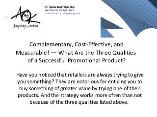 Complementary, Cost-Effective, and
Measurable! — What Are the Three Qualities
of a Successful Promotional Product?
Have you noticed that retailers are always trying to give
you something? They are notorious for enticing you to
buy something of greater value by trying one of their
products. And the strategy works more often than not
because of the three qualities listed above.
An Opportunity Knocks:
Sourcing and Product Ideas
Dave Burnett / db@aokmg.com
 