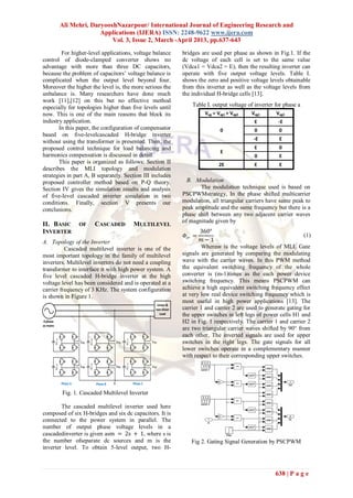 Ali Mehri, DaryooshNazarpour/ International Journal of Engineering Research and
                                  Applications (IJERA) ISSN: 2248-9622 www.ijera.com
                                      Vol. 3, Issue 2, March -April 2013, pp.637-643
        For higher-level applications, voltage balance                                                        bridges are used per phase as shown in Fig.1. If the
control of diode-clamped converter shows no                                                                   dc voltage of each cell is set to the same value
advantage with more than three DC capacitors,                                                                 (Vdca1 = Vdca2 = E), then the resulting inverter can
because the problem of capacitors‟ voltage balance is                                                         operate with five output voltage levels. Table I.
complicated when the output level beyond four.                                                                shows the zero and positive voltage levels obtainable
Moreover the higher the level is, the more serious the                                                        from this inverter as well as the voltage levels from
unbalance is. Many researchers have done much                                                                 the individual H-bridge cells [13].
work [11],[12] on this but no effective method
especially for topologies higher than five levels until                                                           Table I. output voltage of inverter for phase a
now. This is one of the main reasons that block its                                                                    Vag = Vag1 + Vag2   Vag1       Vag2
industry application.                                                                                                                        E         -E
       In this paper, the configuration of compensator                                                                        0              0         0
based on five-levelcascaded H-bridge inverter
                                                                                                                                            -E         E
without using the transformer is presented. Then, the
proposed control technique for load balancing and                                                                                            E         0
                                                                                                                              E
harmonics compensation is discussed in detail.                                                                                               0         E
       This paper is organized as follows: Section II                                                                         2E             E         E
describes the MLI topology and modulation
strategies in part A, B separately. Section III includes
proposed controller method based on P-Q theory.                                                                 B. Modulation
Section IV gives the simulation results and analysis                                                                 The modulation technique used is based on
of five-level cascaded inverter simulation in two                                                             PSCPWMstrategy, In the phase shifted multicarrier
conditions. Finally, section V presents our                                                                   modulation, all triangular carriers have same peak to
conclusions.                                                                                                  peak amplitude and the same frequency but there is a
                                                                                                              phase shift between any two adjacent carrier waves
                                                                                                              of magnitude given by
II. BASIC                     OF              CASCADED                          MULTILEVEL
INVERTER                                                                                                              360°
                                                                                                              𝛷 𝑐𝑟 =                                              (1)
A. Topology of the Inverter                                                                                           𝑚−1
          Cascaded multilevel inverter is one of the                                                                  Wherem is the voltage levels of MLI. Gate
most important topology in the family of multilevel                                                           signals are generated by comparing the modulating
inverters. Multilevel inverters do not need a coupling                                                        wave with the carrier waves. In this PWM method
transformer to interface it with high power system. A                                                         the equivalent switching frequency of the whole
five level cascaded H-bridge inverter at the high                                                             converter is (m-1)times as the each power device
voltage level has been considered and is operated at a                                                        switching frequency. This means PSCPWM can
carrier frequency of 3 KHz. The system configuration                                                          achieve a high equivalent switching frequency effect
is shown in Figure 1.                                                                                         at very low real device switching frequency which is
                                                                                                              most useful in high power applications [13]. The
                                                                                                  Linear &
                                                                                                 non-linear   carrier 1 and carrier 2 are used to generate gating for
                                                                                                    Load      the upper switches in left legs of power cells H1 and
3-phase                                                                                                       H2 in Fig. 1 respectively. The carrier 1 and carrier 2
ac mains
                                                                                                              are two triangular carrier waves shifted by 90° from
                                                                                                              each other. The inverted signals are used for upper
           Vdc a1




                                                                       Vdc c1
                                     Vdc b1




                              +                         +                                 +
                              Vag1
                              -                             -
                                                                Vbg1                      -
                                                                                              Vcg1            switches in the right legs. The gate signals for all
                                                                                                              lower switches operate in a complementary manner
                                                                                                              with respect to their corresponding upper switches.
                                     Vdc b2




                                                                       Vdc c2




                              +                         +                                 +
           Vdc a2




                              Vag2                          Vbg2
                                                            -
                                                                                              Vcg2
                              -                                                           -




                    Phase A                   Phase B   g                       Phase C

                    Fig. 1. Cascaded Multilevel Inverter

        The cascaded multilevel inverter used here
composed of six H-bridges and six dc capacitors. It is
connected to the power system in parallel. The
number of output phase voltage levels in a
cascadedinverter is given asm = 2s + 1, where s is
the number ofseparate dc sources and m is the                                                                    Fig 2. Gating Signal Generation by PSCPWM
inverter level. To obtain 5-level output, two H-



                                                                                                                                                      638 | P a g e
 