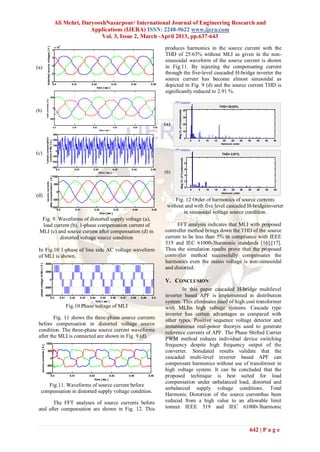 Ali Mehri, DaryooshNazarpour/ International Journal of Engineering Research and
                                                                                                         Applications (IJERA) ISSN: 2248-9622 www.ijera.com
                                                                                                             Vol. 3, Issue 2, March -April 2013, pp.637-643
                                                                                                 4
                                                 distorted source voltages [ V ]
                                                                                       4
                                                                                           x 10                                                                                               produces harmonics in the source current with the
                                                                                                                                                                                              THD of 25.63% without MLI as given in the non-
                                                                                       2
                                                                                                                                                                                              sinusoidal waveform of the source current is shown
(a)                                                                                    0
                                                                                                                                                                                              in Fig.11. By injecting the compensating current
                                                                                   -2                                                                                                         through the five-level cascaded H-bridge inverter the
                                                                                   -4
                                                                                                                                                                                              source current has become almost sinusoidal as
                                                                                    0.4                    0.41             0.42
                                                                                                                                   time [ sec ]
                                                                                                                                                    0.43            0.44             0.45
                                                                                                                                                                                              depicted in Fig. 9 (d) and the source current THD is
                                                                                                                                                                                              significantly reduced to 2.91 %.
                                                                                   500
                                         load currents [ A ]




                                                                                       0
                                                                                                                                                                                                                                                                 THD= 25.63%
(b)




                                                                                                                                                                                                    Mag (% of Fundamental)
                                                                                                                                                                                                                                      40

                                                                                                                                                                                                                                      30
                                                                              -500

                                                                                                                                                                                              (a)                                     20
                                                                                       0.4                  0.41             0.42                    0.43             0.44             0.45
                                                                                                                                     time [ sec ]                                                                                     10
                                                                                       300
                                         1-phase compensation




                                                                                                                                                                                                                                           0
                                                                                       200                                                                                                                                                     0   5   10   15     20    25      30   35   40   45   50
                                           current of MLI [ A ]




                                                                                                                                                                                                                                                                  Harmonic order
                                                                                       100

                                                                                            0
(c)                                                                                    -100
                                                                                                                                                                                                                                                                  THD= 2.91%




                                                                                                                                                                                                                  Mag (% of Fundamental)
                                                                                       -200
                                                                                                                                                                                                                                           8
                                                                                       -300
                                                                                          0.4                0.41             0.42                   0.43            0.44            0.45                                                  6
                                                                                                                                     time [ sec ]                                             (b)
                                                                                       1000                                                                                                                                                4
                                           after compensation [ A ]




                                                                                                                                                                                                                                           2
                                                source currents




                                                                                           500
                                                                                                                                                                                                                                           0
                                                                                                                                                                                                                                               0   5   10   15     20    25      30   35   40   45   50
                                                                                             0                                                                                                                                                                    Harmonic order
(d)
                                                                                       -500                                                                                                        Fig. 12 Order of harmonics of source currents
                                                                                   -1000                                                                                                       without and with five level cascaded H-bridgeinverter
                                                                                       0.4                       0.41          0.42                  0.43            0.44             0.45
                                                                                                                                      time [ sec ]                                                    in sinusoidal voltage source condition.
  Fig. 9. Waveforms of distorted supply voltage (a),
  load current (b), 1-phase compensation current of                                                                                                                                                FFT analysis indicates that MLI with proposed
 MLI (c) and source current after compensation (d) in                                                                                                                                         controller method brings down the THD of the source
          distorted voltage source condition                                                                                                                                                  current to be less than 5% in compliance with IEEE
                                                                                                                                                                                              519 and IEC 61000-3harmonic standards [16],[17].
 In Fig.10 1-phase of line side AC voltage waveform                                                                                                                                           Thus the simulation results prove that the proposed
 of MLI is shown.                                                                                                                                                                             controller method successfully compensates the
                                        4000
                                                                                                                                                                                              harmonics even the mains voltage is non-sinusoidal
  phase voltage of MLI [ V ]




                                                                                                                                                                                              and distorted.
                                        2000

                                                                              0
                                                                                                                                                                                              V. CONCLUSION
                                        -2000
                                                                                                                                                                                                      In this paper cascaded H-bridge multilevel
                                        -4000
                                            0.4                                                   0.41    0.42      0.43   0.44      0.45      0.46         0.47    0.48     0.49     0.5
                                                                                                                                                                                              inverter based APF is implemented in distribution
                                                                                                                                  time [ sec ]                                                system. This eliminates need of high cost transformer
                                                                                                         Fig.10 Phase voltage of MLI                                                          with MLIin high voltage systems. Cascade type
                                                                                                                                                                                              inverter has certain advantages as compared with
         Fig. 11 shows the three-phase source currents                                                                                                                                        other types. Positive sequence voltage detector and
 before compensation in distorted voltage source                                                                                                                                              instantaneous real-power theoryis used to generate
 condition. The three-phase source current waveforms                                                                                                                                          reference currents of APF. The Phase Shifted Carrier
 after the MLI is connected are shown in Fig. 9 (d).                                                                                                                                          PWM method reduces individual device switching
                                         1000
                                                                                                                                                                                              frequency despite high frequency output of the
                source currents [ A ]




                                                 500                                                                                                                                          converter. Simulated results validate that the
                                                                                   0                                                                                                          cascaded multi-level inverter based APF can
                                         -500
                                                                                                                                                                                              compensate harmonics without use of transformer in
                                                                                                                                                                                              high voltage system. It can be concluded that the
                                        -1000
                                            0.4                                                           0.41             0.42             0.43                   0.44             0.45      proposed technique is best suited for load
                                                                                                                               time [ sec ]
                                                                                                                                                                                              compensation under unbalanced load, distorted and
        Fig.11. Waveforms of source current before
                                                                                                                                                                                              unbalanced supply voltage conditions. Total
     compensation in distorted supply voltage condition.
                                                                                                                                                                                              Harmonic Distortion of the source currenthas been
       The FFT analyses of source currents before                                                                                                                                             reduced from a high value to an allowable limit
 and after compensation are shown in Fig. 12. This                                                                                                                                            tomeet IEEE 519 and IEC 61000-3harmonic



                                                                                                                                                                                                                                                                                       642 | P a g e
 