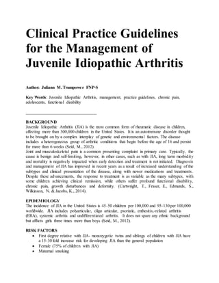 Clinical Practice Guidelines
for the Management of
Juvenile Idiopathic Arthritis
Author: Juliann M. Trumpower FNP-S
Key Words: Juvenile Idiopathic Arthritis, management, practice guidelines, chronic pain,
adolescents, functional disability
_________________________________
BACKGROUND
Juvenile Idiopathic Arthritis (JIA) is the most common form of rheumatic disease in children,
affecting more than 300,000 children in the United States. It is an autoimmune disorder thought
to be brought on by a complex interplay of genetic and environmental factors. The disease
includes a heterogeneous group of arthritic conditions that begin before the age of 16 and persist
for more than 6 weeks (Seid, M., 2012).
Joint and musculoskeletal pain is a common presenting complaint in primary care. Typically, the
cause is benign and self-limiting, however, in other cases, such as with JIA, long term morbidity
and mortality is negatively impacted when early detection and treatment is not initiated. Diagnosis
and management of JIA has improved in recent years as a result of increased understanding of the
subtypes and clinical presentation of the disease, along with newer medications and treatments.
Despite these advancements, the response to treatment is as variable as the many subtypes, with
some children achieving clinical remission, while others suffer profound functional disability,
chronic pain, growth disturbances and deformity. (Cartwright, T., Fraser, E., Edmunds, S.,
Wilkinson, N. & Jacobs, K., 2014).
EPIDEMIOLOGY
The incidence of JIA in the United States is 45-50 children per 100,000 and 95-130 per 100,000
worldwide. JIA includes polyarticular, oligo articular, psoriatic, enthesitis,-related arthritis
(ERA), systemic arthritis and undifferentiated arthritis. It does not spare any ethnic background
but afflicts girls three times more than boys (Seid, M., 2012).
RISK FACTORS
 First degree relative with JIA- monozygotic twins and siblings of children with JIA have
a 15-30 fold increase risk for developing JIA than the general population
 Female (75% of children with JIA)
 Maternal smoking
 