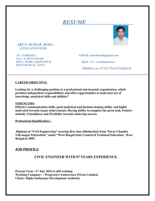 RESUME
ARUN KUMAR BERA.
(CIVIL ENGINEER)
AT-: SARBERIA EMAIL:arunbera0@gmail.com
P.O.-: NARAYANDARI
DIST-: PURBA MEDINIPUR SkyPe No: arunkumarbera
WEST BENGAL,721655
MOBILE no: 9732177941,9733826138
CAREER OBJECTIVE:
Looking for a challenging position in a professional and dynamic organization, which
promises independent responsibilities and offers opportunities to make best use of
knowledge, analytical skills and abilities?
STRENGTHS:
Effective communication skills, good analytical and decision making ability and highly
motivated towards target achievements. Having ability to complete the given task, Positive
attitude, Friendliness and Flexibility towards achieving success.
Professional Qualification: -
Diploma in “Civil Engineering” securing first class (Distinction) from “Iswar Chandra
Vidyasagar Polytechnic” under “West Bengal State Council of Technical Education , West
Bengal in 2009.
JOB PROFILE
CIVIL ENGINEER WITH 07 YEARS EXPERIENCE.
Present Term :-1st
July 2016 to still working.
Working Company:- - Progressive Endeavours Private Limited.
Client:- Digha Sankarpur Development Authority
 