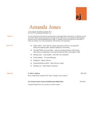 aj
Amanda Jones
18222 Breezy Glen LaneCypress, Texas 77433
(504.812.5725) (amandajones425@gmail.com)
Objective To work with positive and self-motivated persons in a learning/working environment. I would like
to work in an entity where I can put my extensive customer service skills to use. I am seasoned in
the hospitality, customer service, and clerical/administration fields. A company with room for
growth in those areas is what I am seeking. I am a fast-paced learner, self-motivator, and team
player.
Experience  Clarion Hotel – Guest Services Agent: greet guest, check in, use of
general office and computer skills, and maintain happiness of customers.
 City Hall Public Advocacy Dept. – write up constituent reports, work
closely with director of department, secretarial and general office and
computer skills.
 Creole Gardens – Assistant Manager
 International House Hotel – Guest Services Agent
 Booking.com – Sales/Hotels Coordinator
Education St. Mary’s Academy 2007-2010
Most of High School completed at St. Mary’s Academy. (honorstudent)
New Orleans Charter Science and Mathematics High School
2010-2011
Completed High School one year early as an honor student.
Skills  Customer Service
 Microsoft Excel, PowerPoint, Word, etc
 Filing, typing, data entry
 Front Office Operations
 