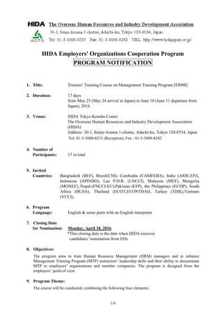 1/6
HIDA Employers' Organizations Cooperation Program
PROGRAM NOTIFICATION
1. Title: Trainers' Training Course on Management Training Program [ERMI]
2. Duration: 17 days
from May 25 (May 24 arrival in Japan) to June 10 (June 11 departure from
Japan), 2016
3. Venue: HIDA Tokyo Kenshu Center
The Overseas Human Resources and Industry Development Association
(HIDA)
Address: 30-1, Senju-Azuma 1-chome, Adachi-ku, Tokyo 120-8534, Japan
Tel: 81-3-3888-8231 (Reception), Fax : 81-3-3888-8242
4. Number of
Participants: 17 in total
5. Invited
Countries: Bangladesh (BEF), Brazil(CNI), Cambodia (CAMFEBA), India (AIOE,EFI),
Indonesia (APINDO), Lao P.D.R. (LNCCI), Malaysia (MEF), Mongolia
(MONEF), Nepal (FNCCI-EC),Pakistan (EFP), the Philippines (ECOP), South
Africa (BUSA), Thailand (ECOT,ECONTHAI), Turkey (TISK),Vietnam
(VCCI),
6. Program
Language: English & some parts with an English interpreter
7. Closing Date
for Nomination: Monday, April 18, 2016
*This closing date is the date when HIDA receives
candidates’ nomination from EOs.
8. Objectives:
The program aims to train Human Resource Management (HRM) managers and to enhance
Management Training Program (MTP) instructors’ leadership skills and their ability to disseminate
MTP in employers’ organizations and member companies. The program is designed from the
employers’ point of view.
9. Program Theme:
The course will be conducted, combining the following four elements:
 