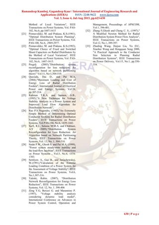 Ramandeep Kamboj, Gagandeep Kaur / International Journal of Engineering Research and
Applications (IJERA) ISSN: 2248-9622 www.ijera.com
Vol. 3, Issue 4, Jul-Aug 2013, pp.623-630
630 | P a g e
Method of Local Variations", IEEE
Transactions on Power Systems, Vol. PAS-
102, No.6, pp.1607-1615
[21] Ponnavsikko, M. and Prakasa, K.S.(1981),
"Optimal Distribution System Planning",
IEEE Transactions on Power Systems, Vol.
PAS-100, No.6, .2969-2977.
[22] Ponnavsikko, M. and Prakasa, K.S.(1983),
"Optimal Choice of Fixed and Switched
Shunt Capacitors on Radial Distributors by
the Method of Local Variations", IEEE
Transactions on Power Systems, Vol. PAS-
102, No.6, .1607-1615.
[23] Pregelj (2005),‖Distribution system
reconfiguration for loss reduction: An
algorithm based on network partitioning
theory‖ Vol.11, No-1,504-510.
[24] Quezada, Das D., and Pai M.A,
(2004),"Maximum Loading and Cost of
Energy Loss of Radial Distribution
Feeders", International Journal of Electrical
Power and Energy Systems, Vol.26,
pp.307-314.
[25] Rahman T.K.A. and Jasmon, G.B.,
(1995),"A New Technique for Voltage
Stability Analysis in a Power System and
Improved Load Flow Algorithm for
Distribution Network",
[26] Rao P.S Nagendra, (1985),"An Extremely
Simple Method of Determining Optimal
Conductor Sections for Radial Distribution
Feeders", IEEE Transactions on Power
Systems, Vol.PAS-104, No.6, 1439-1442.
[27] Sarfi, R.J., Salama M.M.A. and Chikhani,
A.Y (2009),―Distribution System
Reconfiguration for Loss Reduction: An
Algorithm based on Network Partitioning
Theory, IEEE Transactions on Power
Systems, Vol. 11, No. 1. 504-510.
[28] Sauer P.W., Ghosh S. and Pai M.A, (1999),
"Power system steady-state stability and
the load-flow Jacobian", IEEE Transactions
on Power Systems , Vol.5, No.4, 1374-
1383.
[29] Semlyen. A., Gao B., and Janischewskyj,
W.(1991),"Calculation of the Extreme
Loading Condition of a Power System for
the Assessment of Voltage Stability", IEEE
Transactions on Power Systems, Vol.6,
No.1,307-316.
[30] Taleski, Rubin. (2007), ―Distribution
Network Reconfiguration for Energy Loss
Reduction‖, IEEE Transactions on Power
Systems, Vol. 12, No. 1. 398-406
[31] Zeng Y.G, Berizzi G. and Marannino P.
(1997), "Voltage stability analysis
considering dynamic load model",
International Conference on Advances in
Power System Control, Operation and
Management, Proceedings of APSCOM,
Vol.1, 396-401.
[32] Zhang F,Ghosh and Cheng C. S., (1997),"
A Modified Newton Method for Radial
Distribution System Power Flow Analysis",
IEEE Transactions on Power Systems,
Vol.12, No.1,.389-397.
[33] Zhuding Wang, Haijun Liu, Yu D.C,
Xiaohui Wang and Hongquan Song 2000,
"A Practical Approach to the Conductor
Size Selection in Planning Radial
Distribution Systems", IEEE Transactions
on Power Delivery, Vol.15, No.1, pp.350-
354.
 