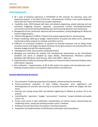 [Type text]
COMPETENCY AREAS
Project Management:
• 30 + years of extensive experience in EPC/EPCM/ JV EPC contracts for executing grass root
/expansion projects in the field of Oil & Gas , Petrochemicals, Fertiliser, Cross-country pipelines,
Heavy duty Gas Turbine & Infrastructure projects operations .
• Feasibility study, FEED followed with basic and detailed engineering, project planning and cost
estimation, budgeting, statutory approvals , procurement, contract control/administration,
construction and commissioning followed by post commissioning operation and maintenance.
• Management of civil, mechanical, electrical and instrumentation, costing /budgeting for offshore &
onshore oil/gas projects.
• Effective Management of CME & I Projects from project engineering thro’ commissioning.
• Project scheduling, adhering to budget, implementation of quality and safety norms, systematic
monitoring to deliver projects on schedule and within cost line.
• Fulfilment of contractual conditions of contracts by directed teamwork and by taking timely
corrective actions at all stages of projects till closure ensuring the projects are executed with in the
schedule, budget and with the required quality.
• Management of HSE, Procurements and Quality Control.
• Managing and controlling the projects and manufacturing requirements as per international
standards and norms as adopted by major Oil/Gas, Petrochemicals, Petroleum products
developers like PDO-Oman, Saudi Aramco, Shell, Total, QGPC – Qatar etc.
• Implementation of effective planning /MIS systems on financial analysis/ forecast & Projects status
/information / appraisal.
• ISO certification ~ Implementation of ISO & HSE systems for projects and manufacturing units ~
Auditing of quality systems ensuring their implementation and adherence
Contract Administration & Controls:
• Cost estimation, Tendering, preparation of proposals, subcontracting and controlling.
• Techno-commercial evaluation of bids, holding discussions, price negotiations and
finalising/award of contracts and ensuring its successful execution within the budget and time
frame.
• Planning and costing during FEED and detailed engineering of offshore & onshore Oil & Gas
projects.
• Controlling the ~ operations ~ budget ~ procurement ~ inventory ~ project schedules and quality
control etc.
• Proven track record in claim settlement, interpretations of contract clauses, documenting and
establishing claims, raising and resolving variations work / schedules.
• Drafting of contract documents for projects / manufacturing work.
• Preparation and implementation of specifications and project control procedures.
 