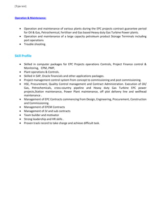 [Type text]
Operation & Maintenance:
• Operation and maintenance of various plants during the EPC projects contract guarantee period
for Oil & Gas, Petrochemical, Fertiliser and Gas based Heavy duty Gas Turbine Power plants.
• Operation and maintenance of a large capacity petroleum product Storage Terminals including
port operations
• Trouble shooting.
Skill Profile
• Skilled in computer packages for EPC Projects operations Controls, Project Finance control &
Monitoring, CPM, PMP,
• Plant operations & Controls.
• Skilled in SAP, Oracle financials and other applications packages.
• Project management control system from concept to commissioning and post commissioning.
• HSE, Procurement, Quality Control management and Contract Administration. Execution of Oil/
Gas, Petrochemicals, cross-country pipeline and Heavy duty Gas Turbine EPC power
projects,Station maintenance, Power Plant maintenance, off plot delivery line and wellhead
maintenance .
• Management of EPC Contracts commencing from Design, Engineering, Procurement, Construction
and Commissioning.
• Management of EPCM Contracts
• Management of JV and sub contracts
• Team builder and motivator
• Strong leadership and HR skills .
• Proven track record to take charge and achieve difficult task.
 