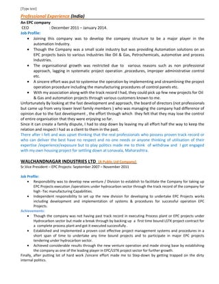 [Type text]
Professional Experience (India)
An EPC company
CEO : December 2011 – January 2014.
Job Profile:
• Joining this company was to develop the company structure to be a major player in the
automation Industry.
• Though the Company was a small scale industry but was providing Automation solutions on an
EPC projects basis to various Industries like Oil & Gas, Petrochemicals, automotive and process
Industries.
• The organisational growth was restricted due to various reasons such as non professional
approach, lagging in systematic project operation ,procedures, improper administrative control
etc.
• A sincere effort was put to systemise the operation by implementing and streamlining the project
operation procedure including the manufacturing procedures of control panels etc.
• With my association along with the track record I had, they could pick up few new projects for Oil
& Gas and automation projects through various customers known to me.
Unfortunately By looking at the fast development and approach, the board of directors (not professionals
but came up from very lower level family members ) who was managing the company had difference of
opinion due to the fast development , the effort through which they felt that they may lose the control
of entire organisation that they were enjoying so far.
Since it can create a family dispute, I had to step down by leaving my all effort half the way to keep the
relation and respect I had as a client to them in the past.
There after I felt and was upset thinking that the real professionals who possess proven track record or
who can deliver the best have no respect and no one needs or anyone thinking of utilisation of their
expertise /experience/exposure but to play politics made me to think of withdraw and I got engaged
with my own housing project for settling down at Lonavala, Maharashtra.
WALCHANDNAGAR INDUSTRIES LTD (A Public Ltd Company)
Sr.Vice President – EPC Projects: September 2007 – November 2011
Job Profile:
• Responsibility was to develop new venture / Division to establish to facilitate the Company for taking up
EPC Projects execution /operations under hydrocarbon sector through the track record of the company for
high -Tec manufacturing Capabilities.
• Independent responsibility to set up the new division for developing to undertake EPC Projects works
including development and implementation of systems & procedures for successful operation EPC
Projects.
Achievements:
• Though the company was not having past track record in executing Process plant or EPC projects under
Hydrocarbon sector but made a break through by backing up a first time bound LSTK project contract for
a complete process plant and got it executed successfully .
• Established and implemented a proven cost effective project management systems and procedures in a
short span of time to undertake any time bound projects and to participate in major EPC projects
tendering under hydrocarbon sector.
• Achieved considerable results through the new venture operation and made strong base by establishing
the company as one of the leading player in EPC/LSTK project sector for further growth.
Finally, after putting lot of hard work /sincere effort made me to Step-down by getting trapped on the dirty
internal politics.
 