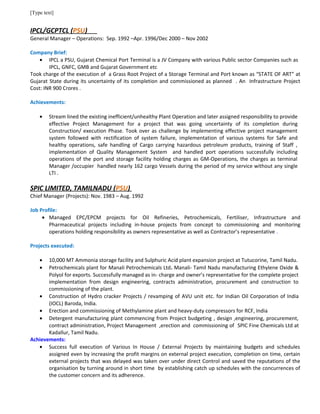 [Type text]
IPCL/GCPTCL (PSU)
General Manager – Operations: Sep. 1992 –Apr. 1996/Dec 2000 – Nov 2002
Company Brief:
• IPCL a PSU, Gujarat Chemical Port Terminal is a JV Company with various Public sector Companies such as
IPCL, GNFC, GMB and Gujarat Government etc
Took charge of the execution of a Grass Root Project of a Storage Terminal and Port known as “STATE OF ART” at
Gujarat State during its uncertainty of its completion and commissioned as planned . An Infrastructure Project
Cost: INR 900 Crores .
Achievements:
• Stream lined the existing inefficient/unhealthy Plant Operation and later assigned responsibility to provide
effective Project Management for a project that was going uncertainty of its completion during
Construction/ execution Phase. Took over as challenge by implementing effective project management
system followed with rectification of system failure, implementation of various systems for Safe and
healthy operations, safe handling of Cargo carrying hazardous petroleum products, training of Staff ,
implementation of Quality Management System and handled port operations successfully including
operations of the port and storage facility holding charges as GM-Operations, the charges as terminal
Manager /occupier handled nearly 162 cargo Vessels during the period of my service without any single
LTI .
SPIC LIMITED, TAMILNADU (PSU)
Chief Manager (Projects): Nov. 1983 – Aug. 1992
Job Profile:
• Managed EPC/EPCM projects for Oil Refineries, Petrochemicals, Fertiliser, Infrastructure and
Pharmaceutical projects including in-house projects from concept to commissioning and monitoring
operations holding responsibility as owners representative as well as Contractor’s representative .
Projects executed:
• 10,000 MT Ammonia storage facility and Sulphuric Acid plant expansion project at Tutucorine, Tamil Nadu.
• Petrochemicals plant for Manali Petrochemicals Ltd. Manali- Tamil Nadu manufacturing Ethylene Oxide &
Polyol for exports. Successfully managed as in- charge and owner’s representative for the complete project
implementation from design engineering, contracts administration, procurement and construction to
commissioning of the plant.
• Construction of Hydro cracker Projects / revamping of AVU unit etc. for Indian Oil Corporation of India
(IOCL) Baroda, India.
• Erection and commissioning of Methylamine plant and heavy-duty compressors for RCF, India
• Detergent manufacturing plant commencing from Project budgeting , design ,engineering, procurement,
contract administration, Project Management ,erection and commissioning of SPIC Fine Chemicals Ltd at
Kadallur, Tamil Nadu.
Achievements:
• Success full execution of Various In House / External Projects by maintaining budgets and schedules
assigned even by increasing the profit margins on external project execution, completion on time, certain
external projects that was delayed was taken over under direct Control and saved the reputations of the
organisation by turning around in short time by establishing catch up schedules with the concurrences of
the customer concern and its adherence.
 