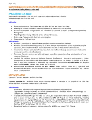 [Type text]
Overseas Experience worked with various leading International companies (European,
Middle East and African countries)
EPC EMIRATES LLC, DUBAI
Group General Manager & CEO : Jun 2007 - Aug 2007 - Reporting to Group Chairman
General Manager: Jul 2004 - Jun 2007
Job Profile:
• Turnaround process as the company was not doing well and was in very bad shape
• Meeting the targeted turnover of the Company based on the infrastructure available
• Business development ~ Negotiations and Finalisation of Contracts ~ Project Management~ Operations
Management
• Attending and convincing old clients for the failure and recovery.
• Engineering, Procurement & Contracts administration
• Responsible for Profit and Loss
Achievements:
• Achieved a turnaround of the loss making units back to profit earner within 6 Months
• Achieved customer satisfaction by putting lot of effort through improvement in quality of products/project
operations, financial administration, rectification of the mistakes to the customer satisfaction etc.
• Implemented effective Utilisation of resources, plant and machinery through proven modern methods to
improve productivity and reduced costs.
• Revamped the entire systems and achieved targets beyond the expectation along with induction of new
customers/ business .
• Handled the complete operations including business development , Contracts administration , Project
Management of the Company they were engaged in executing various EPC projects in the field of Oil & Gas,
such as fabrication & assembly of various Oil Rigs components for the client like Exxon Mobil, EPC Projects
execution for ADNOCK, Cement plant, Power and OEM Units.
• Multidiscipline Maintenance contract for PDO –Oman (Direct Contract from PDO), Operation and
Maintenance of station ~ flow line maintenance ~ well head maintenance ~ vessel maintenance etc. Contract
value: USD 250 Million.
SAIPEM SPA, ITALY
Corporate Contracts Manager: Jan 2002- Jun 2004
Company overview: Eni - an Italian Public Sector Company engaged in execution of EPC projects in the Oil & Gas
sectors (Offshore & Onshore) a leader of Oil & Gas sector .
Achievements:
Successfully delivered several high value projects for oil/gas sectors and power plants
Upgraded the existing Gas plant (LNG –Phase 3) and constructed a new flow station for Nigerian Agip Oil
Company. EPC Contract valued at USD 90 Million.
• Involved as Contracts Manager for initial site survey, bid preparation and finalisation of contract conditions
prior to award for Upgrading five Offshore Platforms (OML 100 Project) for TOTAL FINA ELF by installing
equipment, sea line laying and hook-up. EPC Project of value USD 350 Million and Involvement as a Contracts
Manager for execution of Okpai 450 MW Power Plant Project for NAOC, Nigeria, a JV project with Alstom and
SpA Italy. EPC Project of Value: USD 258 Million
• Execution of various cross country pipeline projects for NAOC in and around PHC – Nigeria
 