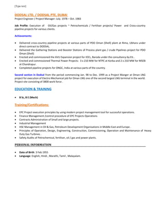 [Type text]
DODSAL LTD, / DODSAL PTE, DUBAI
Project Engineer / Project Manager: July. 1978 – Oct. 1983
Job Profile: Execution of Oil/Gas projects ~ Petrochemicals / Fertiliser projects/ Power and Cross-country
pipeline projects for various clients.
Achievements:
• Delivered cross-country pipeline projects at various parts of PDO Oman (Shell) plant at Rima, Ubhara under
direct contract to DODSAL.
• Delivered the Gathering Stations and Booster Stations of Process plant gas / crude Pipelines project for PDO
Oman (Shell)
• Erected and commissioned the AVU Expansion project for IOCL, Baroda under the consultancy by EIL .
• Erected and commissioned Thermal Power Projects: 3 x 210 MW for NTPC at Korba and 2 x 210 MW for MSEB
at Chandrapur.
• Completed pipeline projects for ONGC, India at various parts of the country.
Second section in Dodsal from the period commencing Jan. 98 to Dec. 1999 as a Project Manger at Oman LNG
project for execution of Electro Mechanical job for Oman LNG one of the second largest LNG terminal in the world.
Project site consisting of 3800 work force .
EDUCATION & TRAINING
• B Sc, B E (Mech)
Training/Certifications:
• EPC Project execution principles by using modern project management tool for successful operations.
• Finance Management /control procedure of EPC Projects Operations
• Contracts Administration of Small and large projects.
• Industrial Management
• HSE Management in Oil & Gas, Petroleum Development Organisations in Middle East and Europe .
• Principles of Operation, Design, Engineering, Construction, Commissioning, Operation and Maintenance of Heavy
Duty Gas Turbines .
• Safety Audits of Petrochemical, fertiliser, oil / gas and power plants.
PERSONAL INFORMATION
• Date of Birth: 3 Feb 1955
• Language: English, Hindi , Marathi, Tamil , Malayalam.
 
