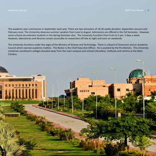 11www.nust.edu.pk NUST at a Glance
The academic year commences in September each year. There are two semesters of 18-20 weeks duration: September-January and
February-June. The University observes summer vacation from June to August. Admissions are offered in the Fall Semester. However,
some schools do entertain students in the Spring Semester also. The University functions from 9 am to 5 pm, 5 days a week.
However, laboratories and libraries remain accessible to researchers till late at night and even on weekends.
The University functions under the aegis of the Ministry of Science and Technology. There is a Board of Governors and an Academic
Council which oversee academic matters. The Rector is the Chief Executive Officer. He is assisted by the Pro-Rectors. The University
comprises constituent colleges (located away from the main campus) and schools (faculties), institutes and centres at the Main
Campus.
11www.nust.edu.pk NUST at a Glance
 