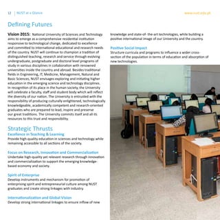 12 www.nust.edu.pkNUST at a Glance
Defining Futures
Strategic Thrusts
Excellence in Teaching & Learning
Provide high-quality education in sciences and technology while
remaining accessible to all sections of the society.
Focus on Research, Innovation and Commercialization
Undertake high-quality yet relevant research through innovation
and commercialization to support the emerging knowledge-
based economy and society.
Spirit of Enterprise
Develop instruments and mechanism for promotion of
enterprising spirit and entrepreneurial culture among NUST
graduates and create strong linkages with industry.
Internationalization and Global Vision
Develop strong international linkages to ensure inflow of new
Vision 2015: National University of Sciences and Technology
aims to emerge as a comprehensive residential institution
responsive to technological change, dedicated to excellence
and committed to international educational and research needs
of the country. NUST will continue to champion a tradition of
distinguished teaching, research and service through evolving
undergraduate, postgraduate and doctoral level programs of
study in various disciplines in collaboration with renowned
universities inside the country and abroad. Besides traditional
fields in Engineering, IT, Medicine, Management, Natural and
Basic Sciences, NUST envisages exploring and initiating higher
education in the emerging science and technology disciplines.
In recognition of its place in the human society, the University
will celebrate a faculty, staff and student body which will reflect
the diversity of our nation. The University is entrusted with the
responsibility of producing culturally enlightened, technologically
knowledgeable, academically competent and research-oriented
graduates who are prepared to lead, inspire and preserve
our great traditions. The University commits itself and all its
resources to this trust and responsibility.
knowledge and state-of- the-art technologies, while building a
positive international image of our University and the country.
Positive Social Impact
Structure curricula and programs to influence a wider cross-
section of the population in terms of education and absorption of
new technologies.
 