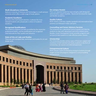 15www.nust.edu.pk NUST at a Glance
Multi-disciplinary University
National University of Sciences and Technology is a multi-sectoral
university which offers a wide range of study options.
Academic Excellence
By virtue of its merit-based selection, it attracts the most
talented students who perpetuate a culture of academic
excellence.
Recognized Qualifications
The academic programs are duly accredited by the respective
professional bodies, and the qualifications are recognized
internationally for their quality and relevance.
State-of-the-art Labs and Studios
There are well-equipped labs, workshops and studios for art and
design work.
On-campus Hostels
There are separate hostels for boys and girls, with dining and
administrative support facilities. Rooms are furnished for single
and double occupancy.
Quality Culture
NUST invests in the best. Quality standards and international best
practices are followed in letter and spirit.
Counselling and Career Advisory Services
The University has a specialized Centre to guide and help the
students to cope with adjustment and stress-related issues.
Besides, Career Development Center provides programs and
services to help students to make effective career choices.
Scholarships
The University provides various types of financial support and
incentives to both talented and needy students in the form of
scholarships, fee waivers and deferred payments.
Entrepreneurial Culture
NUST infuses a spirit of enterprise among its students through
taught courses and programs designed to nurture budding
entrepreneurs.
15www.nust.edu.pk NUST at a Glance
 