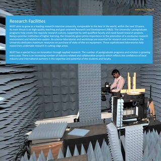 16 www.nust.edu.pkNUST at a Glance
NUST aims to grow as a leading research-intensive university, comparable to the best in the world, within the next 10 years.
Its main thrust is on high-quality teaching and goal-oriented Research and Development (R&D). The University’s postgraduate
programs help create the requisite research culture, supported by well-qualified faculty and need-based research projects.
Being a premier institution of higher learning, the University gives prime importance to the promotion of a conducive research
environment and related eco-system. As science laboratories and workshops are essential for research and innovation, the
University dedicates maximum resources on purchase of state-of-the-art equipment. These sophisticated laboratories help
researchers undertake research in cutting-edge areas.
NUST has a special focus on innovation through applied research. The number of postgraduate programs and scholars is growing
every year. There is an increasing number of industry-related and collaborative projects which reflects the confidence of local
industry and international partners in the expertise and potential of the students and faculty.
Research Facilities
16 www.nust.edu.pkNUST at a Glance
 