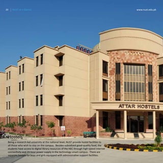 20 www.nust.edu.pkNUST at a Glance
Hostels
20 www.nust.edu.pkNUST at a Glance
Being a research-led university at the national level, NUST provide hostel facilities to
all those who wish to stay on the campus. Besides subsidized good-quality food, the
students have access to digital library resources of the HEC through high-speed internet
connectivity and 24-hour power supply in the technology smart campus. There are
separate hostels for boys and girls equipped with administrative support facilities.
 