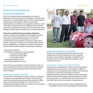 24 www.nust.edu.pkNUST at a Glance
One of the influential factors contributing to the national
development is the university-industry linkages. Universities have
proven to be an indispensable source of research and innovation,
contributing to national growth. NUST has successfully
implemented the concept by encouraging the local industry, both
in the public and private sectors, to collaborate with university
researchers, and benefit from state-of-the-art laboratories. These
linkages will yield long-term benefits that are mutually beneficial.
Centre for Innovation & Entrepreneurship is designed to
promote discovery of knowledge and technological innovation,
with a view to improving quality of life, and contributing
to Pakistan’s socio-economic development. In order to
institutionalize commercialization of University output and to
facilitate researchers in linking up with industry, NUST took the
lead and established a comprehensive, Research, Innovation &
Commercialization (RIC) ecosystem comprising the following:
» Directorate of Research
» Directorate of Innovation & Commercialization
	 • Intellectual Property Office
	 • Technology Transfer Office
	 • Industry Liaison Office	
» Technology Incubation Centre
» Professional Development Centre
The Centre houses innovative commercial initiatives under one
roof to reinforce the University’s resolve to promote innovation
& entrepreneurship by creating a dynamic environment that
fosters creativity.
Technology Incubation Centre (TIC)
The TIC is the first technology incubator of Pakistan, established
in academia. Internationally, such incubators help create new
enterprises and jobs by accelerating commercialization of R&D
output and transfer of technology. TIC’s major thrust is on
incubating technology-based start-up companies, thus promoting
entrepreneurship among researchers.
Professional Development Centre (PDC)
The PDC aims at enabling working professionals to remain
updated with the latest developments in their respective
disciplines, enhancing their knowledge, employability and
managerial skills. It conducts high-value workshops, short
courses and seminars.
Corporate Advisory Council (CAC)
The CAC serves as a platform for industry and NUST to establish
collaboration of mutual benefit. It encompasses 11 different
industrial sectors including Automotive, Health, Pharmaceuticals,
Infrastructure, Information Technology and Telecom,
Engineering, Banking and Financial Services, Power and Energy,
Chemicals, Defence Technology, Intellectual Property and Social
Sector. Each sector is co-chaired by two Senior Executives (one
from NUST and one from the Industry). Its objectives are:
»» Help develop required university-industry collaborations for
“knowledge economy” and “technology-driven development”
Research,Innovation &
Commercialization
 