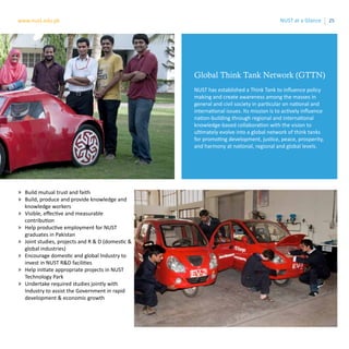 25www.nust.edu.pk NUST at a Glance
Global Think Tank Network (GTTN)
NUST has established a Think Tank to influence policy
making and create awareness among the masses in
general and civil society in particular on national and
international issues. Its mission is to actively influence
nation-building through regional and international
knowledge-based collaboration with the vision to
ultimately evolve into a global network of think tanks
for promoting development, justice, peace, prosperity,
and harmony at national, regional and global levels.
»» Build mutual trust and faith
»» Build, produce and provide knowledge and
knowledge workers
»» Visible, effective and measurable
contribution
»» Help productive employment for NUST
graduates in Pakistan
»» Joint studies, projects and R & D (domestic &
global industries)
»» Encourage domestic and global Industry to
invest in NUST R&D facilities
»» Help initiate appropriate projects in NUST
Technology Park
»» Undertake required studies jointly with
Industry to assist the Government in rapid
development & economic growth
 