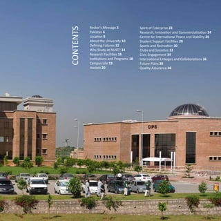 Rector’s Message 5
Pakistan 6
Location 8
About the University 10
Defining Futures 12
Why Study at NUST? 14
Research Facilities 16
Institutions and Programs 18
Campus Life 19
Hostels 20
CONTENTS
Spirit of Enterprise 22
Research, Innovation and Commercialization 24
Centre for International Peace and Stability 26
Student Support Facilities 28
Sports and Recreation 30
Clubs and Societies 32
Civic Engagement 34
International Linkages and Collaborations 36
Future Plans 38
Quality Assurance 46
 