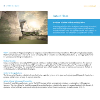 38 www.nust.edu.pkNUST at a Glance
National Science and Technology Park
Technology Parks are force-multipliers in knowledge economies.
They provide impetus to industry academia collaboration to
market innovative ideas and applied research. NSTP is based on
triple-helix model and will be first such park in the country.
NUST’s success lies in the galvanizing force of progressive vision and commitment par excellence. Although barely two decades old,
the University has created a niche of its own in terms of quality of education and futuristic outlook. Some up-coming projects mirror
its future course and long-term objectives.
Medical Complex
Being a comprehensive University, NUST has a well-established Medical College and a School of Applied Biosciences. The planned
project at the Central Campus includes a 500-bed teaching hospital, School of Health Sciences, School of Pharmacy and a School
of Nursing and Paramedics. The project which has already taken off will broaden the scope of teaching and research in the field of
medical education and health biotechnologies.
Centre for Energy Systems
The Centre, which has been established recently, is being expanded in terms of its scope and research capabilities and relocated to a
purpose-built premises to boost its research potential.
School of Social Sciences and Humanities
Henceforth Social Sciences formed a part of the NUST Business School which plans to introduce new disciplines in Management
Sciences. Therefore, School of Social Sciences and Humanities has been established to widen the scope of studies in this domain. A
dedicated school building is under construction to be completed before the commencement of academic year 2014-15.
Future Plans
 