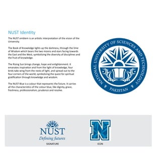 The NUST emblem is an artistic interpretation of the vision of the
University.
The Book of Knowledge lights up the darkness, through the Vine
of Wisdom which bears the two moons and stars facing towards
the East and the West, symbolizing the diversity of disciplines and
the fruit of knowledge.
The Rising Sun brings change, hope and enlightenment. It
emanates inspiration and from the light of knowledge, four
birds take wing from the nests of light, and spread out to the
four corners of the world, symbolizing the quest for spiritual
gratification through knowledge and wisdom.
The NUST Blue is a colour that represents the future. It carries
all the characteristics of the colour blue, like dignity, grace,
freshness, professionalism, prudence and resolve.
SIGNATURE ICON
NUST Identity
N
ationalUniver
sity of Sciences
a
ndTechnolog
y
Pakistan
NUST
Defining futures
 