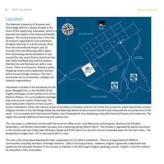 8 www.nust.edu.pkNUST at a Glance
The National University of Sciences and
Technology (NUST) is ideally located in the
heart of the capital city, Islamabad, which is a
planned metropolis in the historical Potohar
plateau. The Central Campus lies in the hub
of research organizations and institutions
of higher learning. It is at 45 minutes drive
from the International Airport and 10
minutes from the Motorway (M1). Apart
from fascinating tourist attractions in and
around the city, some famous historical sites
(like Taxila and Katas Raj) and hill stations
(like Murree and Patriata) are within easy
access. There are museums, theaters, parks,
shopping centers and a diplomatic enclave
which houses foreign missions. The city is
also known for its universities, colleges and
research organizations.
Islamabad is located in the backdrops of lush
green Margalla hills, in the foothills of the
mighty Himalayas, at the northern rim of the
Potohar Plateau. It is surrounded by heritage
sites and ancient centers of learning: The
Soan Valley (with imprints of most ancient
human habitation); Taxila, the cultural center of Gandhara Civilization and the site of the first university called Takshashila; famous
religious retreats in the Salt Range (Katas Raj and Nalanda) where Al Beruni learnt Sanskrit and measured the circumference of the
earth. It is co-located with the historical Gakhar city of Rawalpindi; thus displaying a beautiful blend of history and modernity. The
region has strong traditions of learning and creative arts.
The city enjoys a continental climate with hot summers (May-June), rainy Monsoons (July-August), fabulous Fall (October-
November), cold Winters (December-January) and a blooming Spring (March-April). The climate is regulated by alpine mountains
in the vicinity and man-made lakes (Khanpur, Rawal and Simli) which are also the sources of potable water for the twin-cities. The
temperature ranges from -4°C in January to 46°C in June.
The twin-cities (Islamabad-Rawalpindi) have a population of 4.5 million inhabitants. There is a happy blend of different
communities including members of foreign missions. Urdu is the lingua franca. However, English is generally understood and
spoken by the educated sections of the society, as Pakistan is the 9th largest English speaking country. English is also the medium
of instruction in the universities.
Location
 