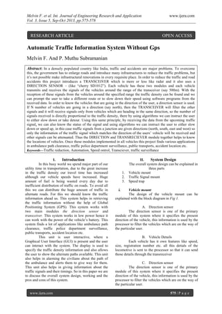 Melvin F. et al. Int. Journal of Engineering Research and Application www.ijera.com
Vol. 3, Issue 5, Sep-Oct 2013, pp.575-578
www.ijera.com 575 | P a g e
Automatic Traffic Information System Without Gps
Melvin F. And P. Muthu Subramanian
Abstract: In a densely populated country like India, traffic and accidents are major problems. To overcome
this, the government has to enlarge roads and introduce many infrastructures to reduce the traffic problems, but
it’s not possible make infrastructural renovations in every requisite place. In order to reduce the traffic and road
accidents this project introduces a TRANSCEIVER which is more or less like radar and it also uses a
DIRECTION SENSOR – (like “cherry SD1012”). Each vehicle has these two modules and each vehicle
transmits and receives the signals of the vehicles around the range of the transceiver (say 500m). With the
reception of these signals from the vehicles around the specified range the traffic density can be found and we
can prompt the user to take a different route or to slow down their speed using software programs from the
received data. In order to know the vehicles that are going in the direction of the user, a direction sensor is used.
If N number of vehicles are going in a direction (say north), then the TRANSCEIVER will filter the other
signals and it will receive signals only from vehicles which are heading in the same direction, so the number of
signals received is directly proportional to the traffic density, there by using algorithms we can instruct the user
to either slow down or take detour. Using this same principle, by receiving the data from the upcoming traffic
signal, we can also know the status of the signal and using algorithms we can instruct the user to either slow
down or speed up, in this case traffic signals from a junction are given directions (north, south, east and west) so
only the information of the traffic signal which matches the direction of the users’ vehicle will be received and
other signals can be attenuated. Thus the DIRECTION and TRANSRECIEVER module together helps to know
the locations of vehicles. Once these modules implemented in all vehicles this project finds various applications
in ambulance path clearance, traffic police department surveillance, public transports, accident location etc.
Keywords—Traffic reduction, Automation, Speed ontrol, Transciever, traffic surveillance
I. Introduction
In this busy world we spend major part of our
utility time in transportation, due to the great increase
in the traffic density our travel time has increased
although our vehicle speeds have increased. Huge
amount of fuel is being wasted every day due to
inefficient distribution of traffic on roads. To avoid all
this we can distribute the huge amount of traffic in
alternate roads. For this we should know the traffic
information ahead us. This system helps in retrieving
the traffic information without the help of Global
Positioning System (GPS). This system works with
two main modules the direction sensor and
transceiver. This system works in low power hence it
can work with the power of the vehicle’s battery. This
system finds a lot of applications like ambulance path
clearance, traffic police department surveillance,
public transports, accident location etc.
This unit is user interactive, where a
Graphical User Interface (GUI) is present and the user
can interact with the system. The display is used to
specify the traffic density information and also allows
the user to show the alternate paths available. This unit
also helps in alarming the civilians about the path of
the ambulance and alerts them to give way for them.
This unit also helps in giving information about the
traffic signals and their timings. So in this paper we are
to discuss the overall system design, working and the
pros and cons of this system.
II. System Design
The overall system design can be explained in
three parts
1. Vehicle mount
2. Traffic Signal mount
3. Speed trap
i. Vehicle mount
The design of the vehicle mount can be
explained with the block diagram in Fig 1.
A. Direction sensor
The direction sensor is one of the primary
module of this system where it specifies the present
direction of the vehicle, this information is used by the
processor to filter the vehicles which are on the way of
the particular user.
B. Vehicle Details
Each vehicle has it own features like speed,
size, registration number etc. all this detials of the
locomotive is sent to the processor so that it can send
those details through the transreceiver
C. Direction sensor
The direction sensor is one of the primary
module of this system where it specifies the present
direction of the vehicle, this information is used by the
processor to filter the vehicles which are on the way of
the particular user.
RESEARCH ARTICLE OPEN ACCESS
 