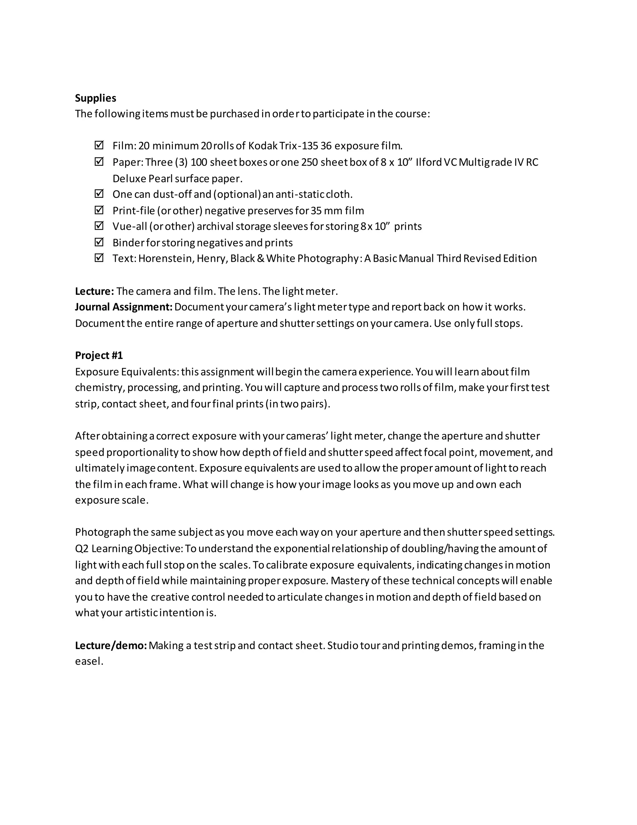 Supplies
The followingitemsmustbe purchasedinordertoparticipate inthe course:
 Film:20 minimum20rollsof KodakTrix-135 36 exposure film.
 Paper:Three (3) 100 sheetboxesorone 250 sheetbox of 8 x 10” IlfordVCMultigrade IV RC
Deluxe Pearl surface paper.
 One can dust-off and(optional)ananti-staticcloth.
 Print-file (orother) negative preservesfor35 mm film
 Vue-all (orother) archival storage sleevesforstoring8x 10” prints
 Binderforstoringnegativesandprints
 Text:Horenstein,Henry,Black&White Photography:A BasicManual ThirdRevisedEdition
Lecture: The camera and film.The lens.The lightmeter.
Journal Assignment:Documentyourcamera’s lightmetertype andreportback on how it works.
Documentthe entire range of aperture andshuttersettings onyourcamera.Use onlyfull stops.
Project #1
Exposure Equivalents:thisassignment willbeginthe cameraexperience.Youwill learnaboutfilm
chemistry,processing,andprinting.Youwill capture andprocesstworollsof film, make yourfirsttest
strip, contact sheet,andfourfinal prints(intwopairs).
Afterobtainingacorrect exposure withyourcameras’light meter,change the aperture andshutter
speedproportionality toshow howdepthof fieldandshutterspeedaffectfocal point,movement,and
ultimatelyimagecontent.Exposure equivalentsare usedtoallow the properamountof lighttoreach
the filmineachframe.What will change is how yourimage looksas youmove up andown each
exposure scale.
Photograph the same subjectasyou move eachwayon your aperture andthenshutterspeedsettings.
Q2 LearningObjective:Tounderstand the exponentialrelationship of doubling/havingthe amountof
lightwitheachfull stoponthe scales.Tocalibrate exposure equivalents,indicatingchangesinmotion
and depthof fieldwhile maintainingproperexposure. Masteryof these technical conceptswill enable
youto have the creative control neededtoarticulate changesinmotionanddepthof fieldbasedon
whatyour artisticintentionis.
Lecture/demo:Making a teststripand contact sheet.Studiotourandprintingdemos,framinginthe
easel.
 