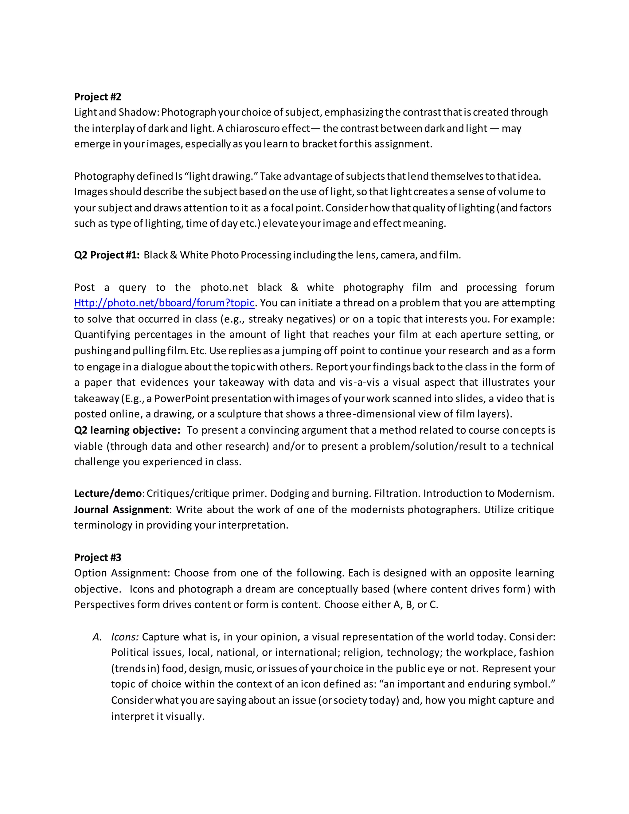Project #2
Lightand Shadow:Photographyourchoice of subject,emphasizingthe contrastthatiscreatedthrough
the interplayof darkand light. A chiaroscuro effect— the contrastbetweendarkandlight — may
emerge inyourimages,especiallyasyoulearnto bracketforthis assignment.
Photography definedIs“lightdrawing.”Take advantage of subjectsthatlendthemselvestothatidea.
Imagesshoulddescribe the subjectbasedonthe use of light,sothat lightcreatesa sense of volume to
your subjectanddrawsattentiontoit as a focal point.Considerhow thatqualityof lighting(andfactors
such as type of lighting,time of dayetc.) elevateyourimage andeffectmeaning.
Q2 Project#1: Black& White PhotoProcessingincludingthe lens, camera,and film.
Post a query to the photo.net black & white photography film and processing forum
Http://photo.net/bboard/forum?topic. You can initiate a thread on a problem that you are attempting
to solve that occurred in class (e.g., streaky negatives) or on a topic that interests you. For example:
Quantifying percentages in the amount of light that reaches your film at each aperture setting, or
pushingandpullingfilm.Etc. Use repliesasa jumping off point to continue your research and as a form
to engage ina dialogue aboutthe topicwithothers. Reportyourfindingsbacktothe class in the form of
a paper that evidences your takeaway with data and vis-a-vis a visual aspect that illustrates your
takeaway(E.g.,a PowerPointpresentationwithimagesof yourwork scanned into slides, a video that is
posted online, a drawing, or a sculpture that shows a three-dimensional view of film layers).
Q2 learning objective: To present a convincing argument that a method related to course concepts is
viable (through data and other research) and/or to present a problem/solution/result to a technical
challenge you experienced in class.
Lecture/demo:Critiques/critique primer. Dodging and burning. Filtration. Introduction to Modernism.
Journal Assignment: Write about the work of one of the modernists photographers. Utilize critique
terminology in providing your interpretation.
Project #3
Option Assignment: Choose from one of the following. Each is designed with an opposite learning
objective. Icons and photograph a dream are conceptually based (where content drives form) with
Perspectives form drives content or form is content. Choose either A, B, or C.
A. Icons: Capture what is, in your opinion, a visual representation of the world today. Consider:
Political issues, local, national, or international; religion, technology; the workplace, fashion
(trendsin) food,design,music,orissuesof yourchoice in the public eye or not. Represent your
topic of choice within the context of an icon defined as: “an important and enduring symbol.”
Considerwhatyouare sayingabout an issue (orsocietytoday) and, how you might capture and
interpret it visually.
 