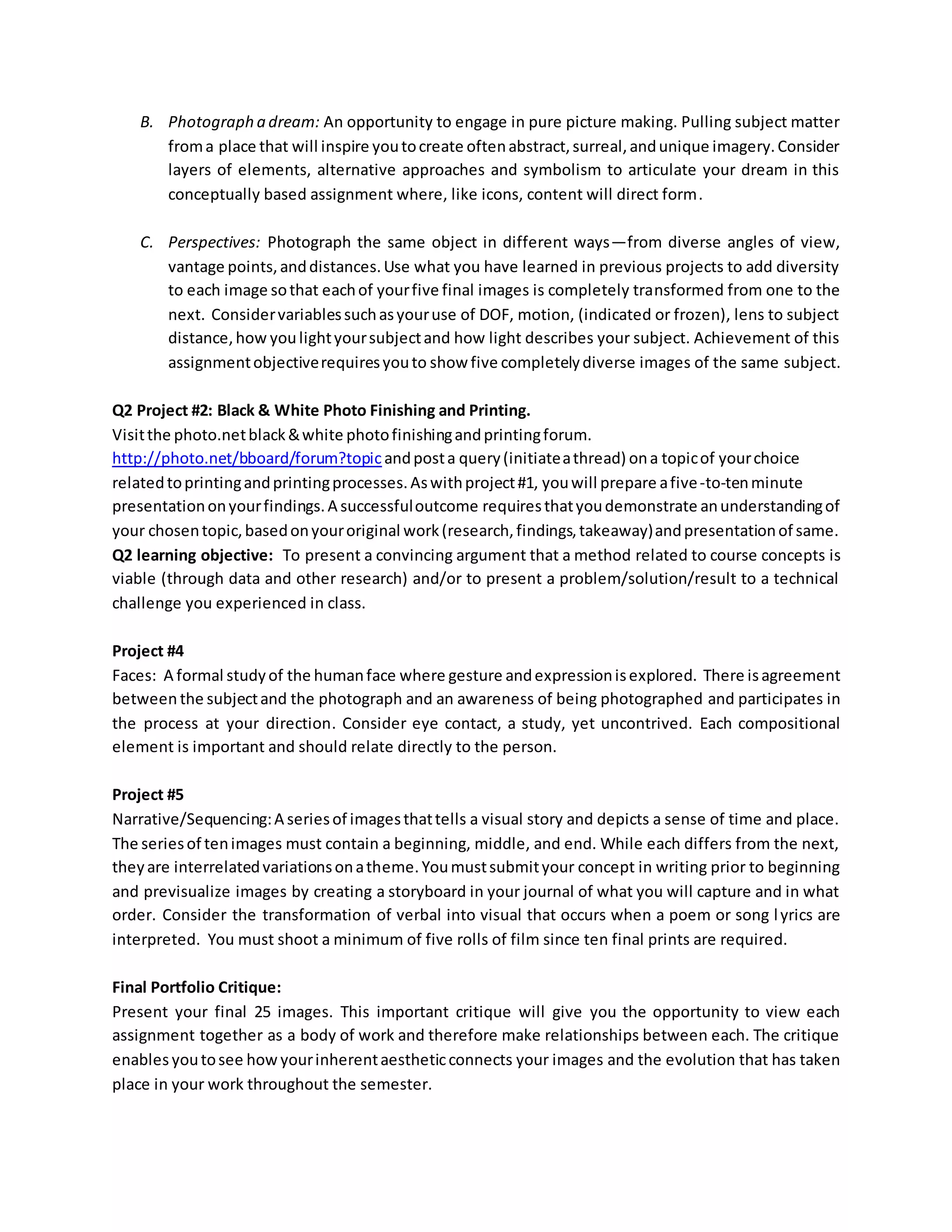 B. Photograph a dream: An opportunity to engage in pure picture making. Pulling subject matter
froma place that will inspire youtocreate oftenabstract,surreal,andunique imagery.Consider
layers of elements, alternative approaches and symbolism to articulate your dream in this
conceptually based assignment where, like icons, content will direct form.
C. Perspectives: Photograph the same object in different ways—from diverse angles of view,
vantage points,anddistances.Use what you have learned in previous projects to add diversity
to each image sothat eachof yourfive final images is completely transformed from one to the
next. Considervariablessuchasyouruse of DOF, motion, (indicated or frozen), lens to subject
distance,how youlightyoursubjectand how light describes your subject. Achievement of this
assignmentobjectiverequiresyouto show five completelydiverse images of the same subject.
Q2 Project #2: Black & White Photo Finishing and Printing.
Visitthe photo.netblack&white photofinishingandprintingforum.
http://photo.net/bboard/forum?topicandposta query(initiateathread) ona topicof yourchoice
relatedtoprintingandprintingprocesses.Aswithproject#1, youwill prepare afive-to-tenminute
presentationonyourfindings.A successfuloutcome requiresthatyoudemonstrate anunderstandingof
your chosentopic,basedonyouroriginal work(research,findings,takeaway)andpresentationof same.
Q2 learning objective: To present a convincing argument that a method related to course concepts is
viable (through data and other research) and/or to present a problem/solution/result to a technical
challenge you experienced in class.
Project #4
Faces: A formal studyof the humanface where gesture andexpressionisexplored. There isagreement
between the subjectand the photograph and an awareness of being photographed and participates in
the process at your direction. Consider eye contact, a study, yet uncontrived. Each compositional
element is important and should relate directly to the person.
Project #5
Narrative/Sequencing:A seriesof imagesthattells a visual story and depicts a sense of time and place.
The seriesof tenimages must contain a beginning, middle, and end. While each differs from the next,
theyare interrelatedvariationsonatheme. Youmustsubmityour concept in writing prior to beginning
and previsualize images by creating a storyboard in your journal of what you will capture and in what
order. Consider the transformation of verbal into visual that occurs when a poem or song lyrics are
interpreted. You must shoot a minimum of five rolls of film since ten final prints are required.
Final Portfolio Critique:
Present your final 25 images. This important critique will give you the opportunity to view each
assignment together as a body of work and therefore make relationships between each. The critique
enablesyoutosee how yourinherentaestheticconnects your images and the evolution that has taken
place in your work throughout the semester.
 