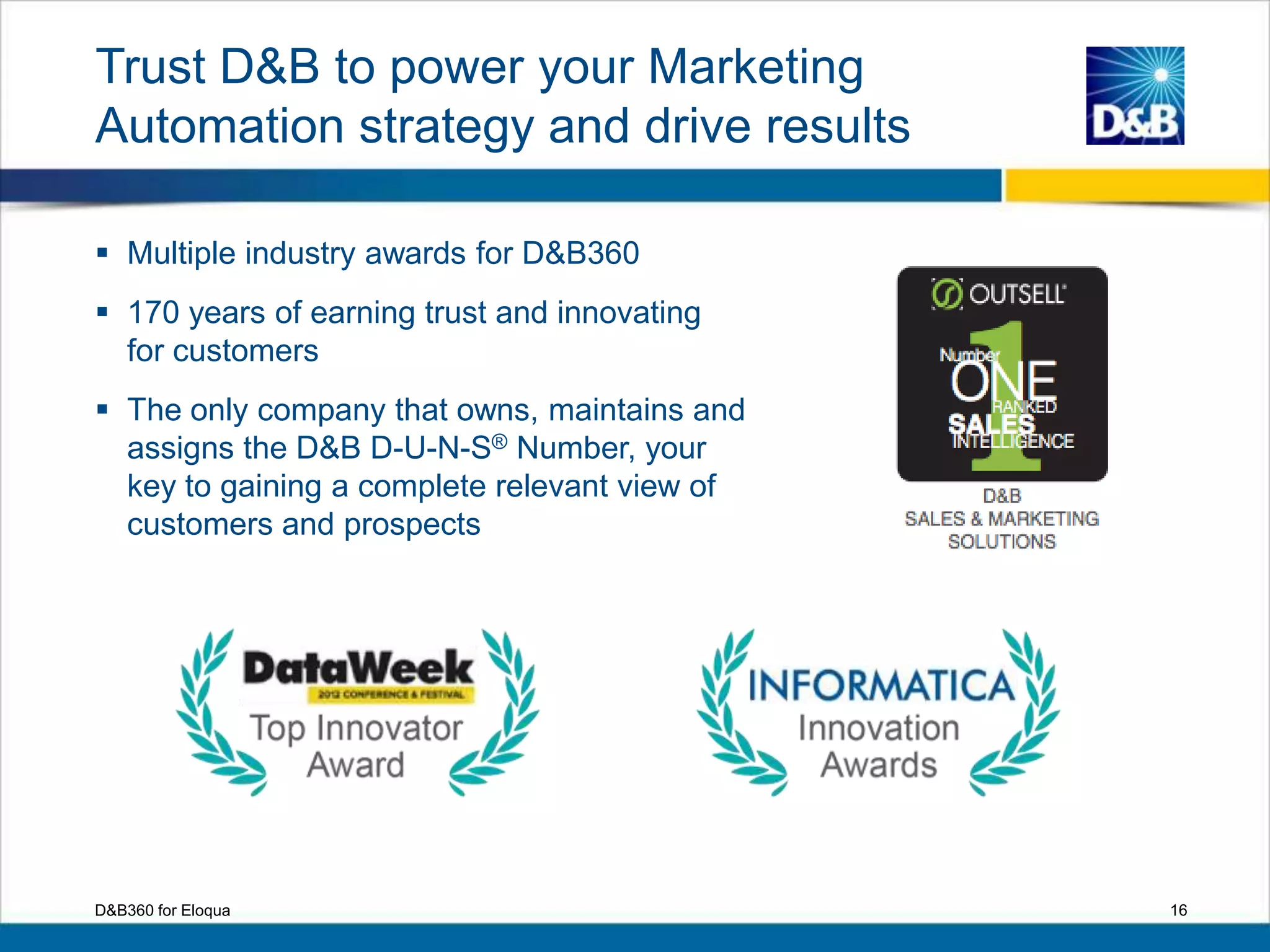 Trust D&B to power your Marketing
Automation strategy and drive results
 Multiple industry awards for D&B360
 170 years of earning trust and innovating
for customers
 The only company that owns, maintains and
assigns the D&B D-U-N-S® Number, your
key to gaining a complete relevant view of
customers and prospects
16D&B360 for Eloqua
 