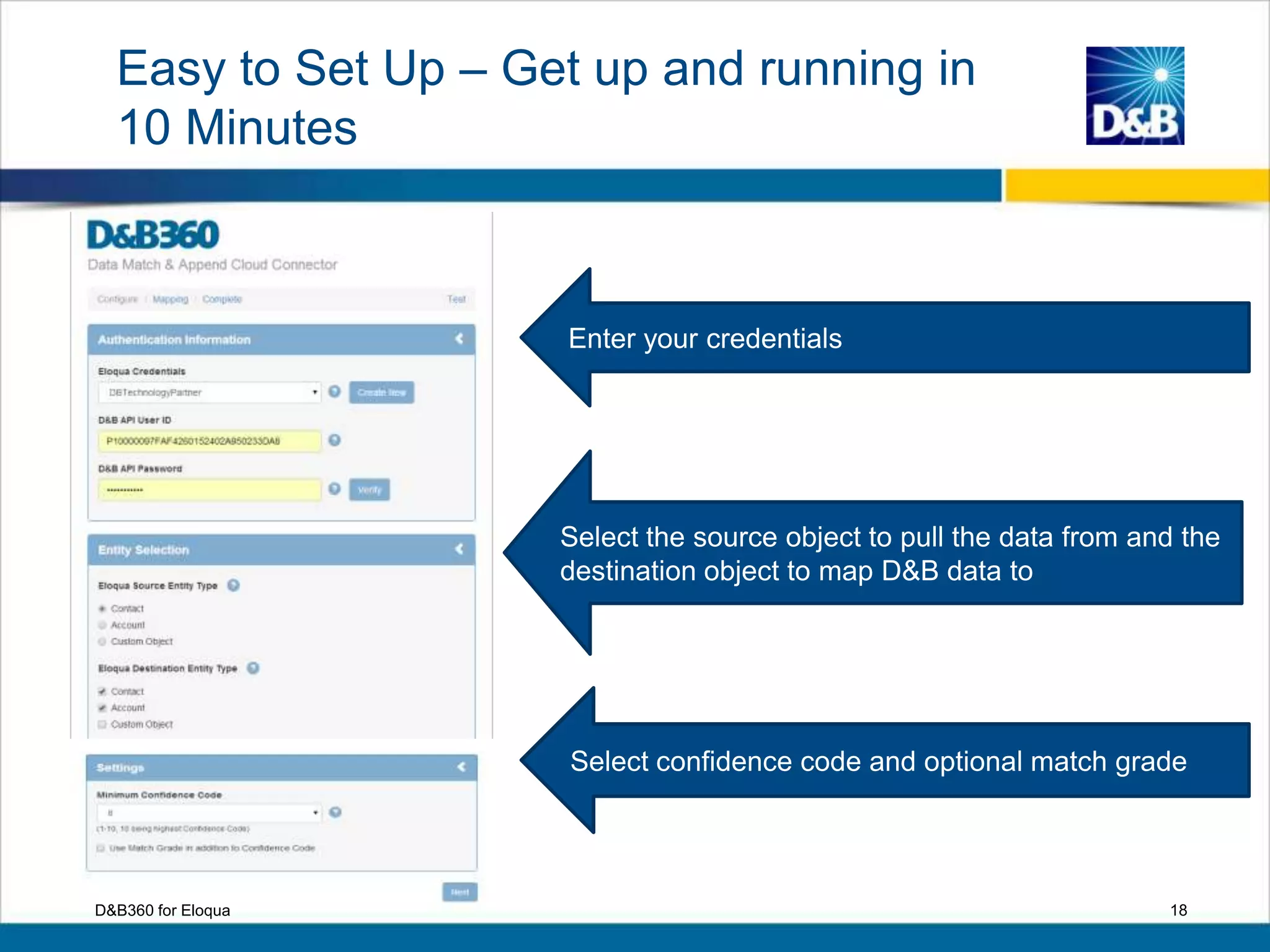 Enter your credentials
Select the source object to pull the data from and the
destination object to map D&B data to
Select confidence code and optional match grade
D&B360 for Eloqua 18
Easy to Set Up – Get up and running in
10 Minutes
 