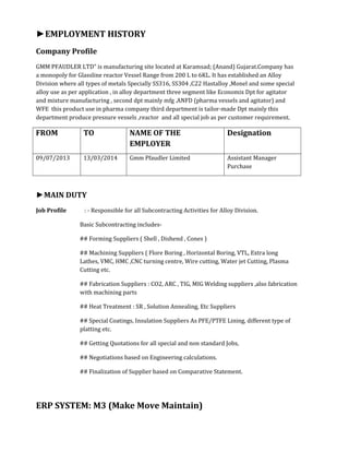 ►EMPLOYMENT HISTORY
Company Profile
GMM PFAUDLER LTD” is manufacturing site located at Karamsad; (Anand) Gujarat.Company has
a monopoly for Glassline reactor Vessel Range from 200 L to 6KL. It has established an Alloy
Division where all types of metals Specially SS316, SS304 ,C22 Hastalloy ,Monel and some special
alloy use as per application , in alloy department three segment like Economix Dpt for agitator
and mixture manufacturing , second dpt mainly mfg .ANFD (pharma vessels and agitator) and
WFE this product use in pharma company third department is tailor-made Dpt mainly this
department produce pressure vessels ,reactor and all special job as per customer requirement.
FROM TO NAME OF THE
EMPLOYER
Designation
09/07/2013 13/03/2014 Gmm Pfaudler Limited Assistant Manager
Purchase
►MAIN DUTY
Job Profile : - Responsible for all Subcontracting Activities for Alloy Division.
Basic Subcontracting includes-
## Forming Suppliers ( Shell , Dishend , Cones )
## Machining Suppliers ( Flore Boring , Horizontal Boring, VTL, Extra long
Lathes, VMC, HMC ,CNC turning centre, Wire cutting, Water jet Cutting, Plasma
Cutting etc.
## Fabrication Suppliers : CO2, ARC , TIG, MIG Welding suppliers ,also fabrication
with machining parts
## Heat Treatment : SR , Solution Annealing, Etc Suppliers
## Special Coatings, Insulation Suppliers As PFE/PTFE Lining, different type of
platting etc.
## Getting Quotations for all special and non standard Jobs,
## Negotiations based on Engineering calculations.
## Finalization of Supplier based on Comparative Statement.
ERP SYSTEM: M3 (Make Move Maintain)
 