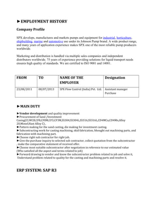 ►EMPLOYMENT HISTORY
Company Profile
SPX develops, manufactures and markets pumps and equipment for industrial, horticulture,
shipbuilding, marine and automotive use under its Johnson Pump brand. A wide product range,
and many years of application experience makes SPX one of the most reliable pump producers
worldwide.
Marketing and distribution is handled via multiple sales companies and independent
distributors worldwide. 75 years of experience providing solutions for liquid transport needs
ensures high quality of standards. We are certified to ISO 9001 and 14001.
FROM TO NAME OF THE
EMPLOYER
Designation
23/08/2011 08/07/2013 SPX Flow Control (India) Pvt. Ltd. Assistant maneger
Purchase
►MAIN DUTY
►Vendor development and quality improvement
►Procurement of Sand /Investment
Casing(CI,WCB,CF8,CF8M,CF3,CF3M,SS304,SS304L,SS316,SS316L,CD4MCu,CD4Mn,Alloy
20,Monel,Hast Alloy C) ,
►Pattern making for the sand casting, die making for investment casting.
►Subcontracting work for casting machining, skid fabrication, bhought out machining parts, and
fabrication with machining part.
►Choose right sub contractor for right job.
►Give the purchase inquiry to selected sub contractor, collect quotation from the subcontractor
, make the comparative statement of received offer.
►Choose most suitable subcontractor after negotiation in reference to our estimated value
(Who satisfied all the aspect and terms related to job)
►Forward drawing to vendor and know the subcontractor problem related to job and solve it,
Understand problem related to quality for the casting and machining parts and resolve it.
ERP SYSTEM: SAP R3
 