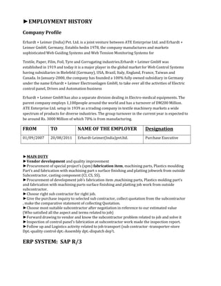 ►EMPLOYMENT HISTORY
Company Profile
Erhardt + Leimer (India) Pvt. Ltd. is a joint venture between ATE Enterprise Ltd. and Erhardt +
Leimer GmbH, Germany, Establis hedin 1978, the company manufactures and markets
sophisticated Web Guiding Systems and Web Tension Monitoring Systems for
Textile, Paper, Film, Foil, Tyre and Corrugating industries.Erhardt + Leimer GmbH was
established in 1919 and today it is a major player in the global market for Web Control Systems
having subsidiaries in Bielefeld (Germany), USA, Brazil, Italy, England, France, Taiwan and
Canada. In January-2000, the company has founded a 100% fully owned subsidiary in Germany
under the name Erhardt + Leimer Electroanlagen GmbH, to take over all the activities of Electric
control panel, Drives and Automation business
Erhardt + Leimer GmbH has also a separate division dealing in Electro-medical equipments. The
parent company employs 1,100people around the world and has a turnover of DM200 Million.
ATE Enterprise Ltd. setup in 1939 as a trading company in textile machinery markets a wide
spectrum of products for diverse industries. The group turnover in the current year is expected to
be around Rs. 3000 Million of which 70% is from manufacturing.
FROM TO NAME OF THE EMPLOYER Designation
01/09/2007 20/08/2011 Erhardt-Leimer(India)pvt.ltd. Purchase Executive
►MAIN DUTY
►Vendor development and quality improvement
►Procurement of special project’s (spm) fabrication item, machining parts, Plastics moulding
Part’s and fabrication with machining part s surface finishing and platting jobwork from outside
Subcontractor, casting component (CI, CS, SS).
►Procurement of development job’s fabrication item ,machining parts, Plastics molding part’s
and fabrication with machining parts surface finishing and platting job work from outside
subcontractor.
►Choose right sub contractor for right job.
►Give the purchase inquiry to selected sub contractor, collect quotation from the subcontractor
, make the comparative statement of collecting Quotation.
►Choose most suitable subcontractor after negotiation in reference to our estimated value
(Who satisfied all the aspect and terms related to job)
►Forward drawing to vendor and know the subcontractor problem related to job and solve it
►Inspection of control panel’s fabrication at subcontractor work made the inspection report.
►Follow up and Logistics activity related to job transport (sub contractor -transporter-store
Dpt.-quality control dpt.-Assembly dpt.-dispatch dep’t.
ERP SYSTEM: SAP R/3
 