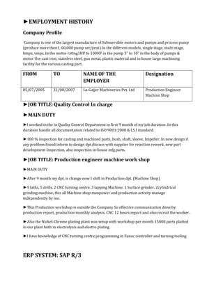 ►EMPLOYMENT HISTORY
Company Profile
Company is one of the largest manufacture of Submersible motors and pumps and process pump
(produce more then1, 00,000 pump set/year) In the different models, single stage, multi stage,
hmps, vmps, In the motor rating1HP to 100HP in the pump 3” to 10” in the body of pumps &
motor Use cast iron, stainless steel, gun metal, plastic material and in house large machining
facility for the various casting part.
FROM TO NAME OF THE
EMPLOYER
Designation
05/07/2005 31/08/2007 La-Gajjer Machineries Pvt. Ltd Production Engineer
Machine Shop
►JOB TITLE: Quality Control In charge
►MAIN DUTY
►I worked in the in Quality Control Department in first 9 month of my job duration .In this
duration handle all documentation related to ISO 9001:2000 & I.S.I standard.
►100 % inspection for casting and machined parts, bush, shaft, sleeve, Impeller. In new design if
any problem found inform to design dpt.discuss with supplier for rejection rework, new part
development Inspection, also inspection in-house mfg.parts.
►JOB TITLE: Production engineer machine work shop
►MAIN DUTY
►After 9 month my dpt. is change now I shift in Production dpt. (Machine Shop)
►9 laths, 5 drills, 2 CNC turning centre, 3 lapping Machine, 1 Surface grinder, 2cylindrical
grinding machine, this all Machine shop manpower and production activity manage
independently by me.
►This Production workshop is outside the Company So effective communication done by
production report, production monthly analysis, CNC 12 hours report and also recruit the worker.
►Also the Nickel-Chrome plating plant was setup with workshop per month 15000 parts platted
in our plant both in electrolysis and electro plating
►I have knowledge of CNC turning centre programming in Fanuc controller and turning tooling
ERP SYSTEM: SAP R/3
 