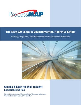 Canada & Latin America Thought
Leadership Series
By Alex Lima, Executive Vice President of Sales, Canada, Latin
America & the Caribbean at ProcessMAP
The Next 10 years in Environmental, Health & Safety
Visibility, alignment, information centric and disciplined execution
 
