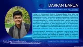 DARPAN BARUA
Hailing from the metropolis Dhaka in Bangladesh, Darpan Barua is the ﬁrst
representative of his country and is currently in the Freshman Class of 2024 at
Duke Kunshan University. Darpan’s interests are largely based on Economics. He
has also been a part of the ﬁrst ever Bangladesh Team at the International
Economics Olympiad 2019 in Saint Petersburg, Russia. The team selection are
among thousands and often require candidates to cross multiple rounds. His
performance and persistence led him to be selected again for the National Team
at the International Economics Olympiad 2020 (which was supposed to be held in
Nur-Sultan, Kazakhstan but now will be held online). He has had large interests in
Consultancy and Business Cases from the advent of his high-school period.
He has independently ventured into Data Science and is keen to further explore
the major. He plans on majoring in Data Science/ Applied Maths and
Computational Sciences and complete his graduate studies in Economics/
Finance. He is keen on understanding the implications of Artiﬁcial Intelligence
into business strategies as well.
Interests: Artiﬁcial Intelligence, Data Science, and Economics
(alphabetically ordered)
Undergraduate Class of 2024 | Duke Kunshan UniversityEmail: darpan.barua@duke.edu
LinkedIn: https://www.linkedin.com/in/darpanbarua/
©Darpan Barua, 2020
 