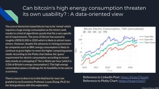 Can bitcoin's high energy consumption threaten
its own usability? : A data-oriented view
The scarce blockchain based bitcoin has to be 'mined' which
requires a huge energy consumption as the miners seek
results to a kind of algorithmic puzzle that ﬁts a very speciﬁc
set of requirements. The price of bitcoin has soared to
roughly USD$10,500 in 2020 which is likely to attract more
miners. However, despite the advances in mining processors
by companies such as IBM, energy consumption is likely to
continue to grow higher to meet the higher computing power
needs. According to the Plotly chart below, the 'guess'
requirement for electric consumption according to recent
data stands at a whopping 67 Terra-Watts per hour (which is
1/5th of Britain's energy consumption!). This high energy
consumption poses a challenge for its feasibility to be used as
a currency.
There's more to dive in to in this ﬁeld but for now I am
grateful to my Economics Professor Luyao Zhang, Ph.D. for
her kind guidance with this exploration.
Reference to LinkedIn Post: https://rb.gy/j7guum
Reference to Plotly Chart: https://rb.gy/y5yj27
Time
©Darpan Barua, 2020
 