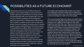 I believe that at the core, we are all Economists. An
engineer constructing a highway roads would have to
ﬁnd the opportunity cost between increasing one lane
and the potential trafﬁc ease it would bring or not. One
may see a Chemist working on the thermodynamic
based microeconomics or ﬁnding ways to differentiate
their company’s cosmetic product to get an edge in the
market. It may be a designer who leaves clues or releases
designs to keep creating demand in the fashion industry.
The possibilities are endless. While I may not be certain
about my career path, should I step into the ﬁeld of
research, I would like to embark upon the creation of a
software that would help businesses make better
decisions. The software would be such that it runs on
relevant data provided by the company and runs
simulation as per economic theories. This way I would
hopefully bring more clarity into Economics and break
away from the norm of having to study only “rational”
economics in an irrational world.
POSSIBILITIES AS A FUTURE ECONOMIST
In the highly and probabilistically unlikely event where I
win a Nobel prize, perhaps I would want my Nobel prize
to be something unique, short, and easily comprehensible
so that my message can reach out to more people.
“Every year during the Nobel Prize releases, my mother hoped
to see me win one. Regardless of the fact whether she found it
amusing or not, I laughed at the thought of it. The reality
laughs at me now that I have won. I hope my discovery leads
to the common good for the society and bring actual changes.
My biggest victory today is not the medal but the ability to
spread my message to the world effectively. Whoever and
wherever you are, no matter your background is, you are
capable of being the best. And be fearless: venture into new
ﬁelds, for you may not know what you might ﬁnd. Whatever
you do, pour your heart into it and yes - do it for yourself. That
will fuel you to do something for others. Try to create history
and leave your mark because we are just some other
organism in this great universe. But do not get too caught up
in making history and be hard on yourself. The goal is to enjoy
life and make the most of your abilities.”
©Darpan Barua, 2020
 