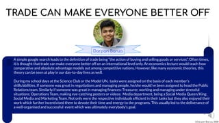 TRADE CAN MAKE EVERYONE BETTER OFF
2
Darpan Barua
A simple google search leads to the deﬁnition of trade being “the action of buying and selling goods or services”. Often times,
it is thought that trade can make everyone better off on an international level only. An economics lecture would teach how
comparative and absolute advantage models out among competitive nations. However, like many economic theories, this
theory can be seen at play in our day-to-day lives as well.
During my school days at the Science Club or the Model UN, tasks were assigned on the basis of each member’s
skills/abilities. If someone was great in negotiations and managing people, he/she would’ve been assigned to head the Public
Relations team. Similarly if someone was great in managing ﬁnances: Treasurer, working and managing under stressful
situations: Operations Team, making eye-catching posters or videos: Media department, being a Social Media Queen/King:
Social Media and Marketing Team. Not only were the respective individuals efﬁcient in their tasks but they also enjoyed their
work which further incentivised them to devote their time and energy to the programs. This usually led to the deliverance of
a well-organised and successful event which was ultimately everybody’s goal.
©Darpan Barua, 2020
 