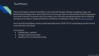China has the largest market for food delivery in the world with Shanghai, Zhejiang, Guangdong, Jiangsu, and
Beijing taking the largest shares. Nearly half of China’s internet user base has ordered takeout food through apps at
some point in their life. The growth rate for the market is over 10% and is exceeding the growth rate of traditional
catering services. Delivery companies like Ele.me and Meituan are leading this charge. (Source: Daxue Consulting)
How is the O2O Food Delivery market’s growth being affected by COVID 19? Is it accelerating its growth now that
restaurants have to be closed?
Conversations:
● Outside shock - pandemic
● Changes in demand and supply
● Equilibrium Price and Quantity Change
Summary
©Darpan Barua, 2020
 