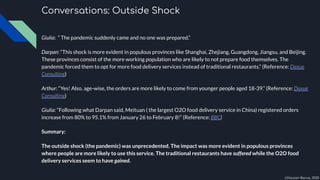 Conversations: Outside Shock
Giulia: “ The pandemic suddenly came and no one was prepared.”
Darpan: “This shock is more evident in populous provinces like Shanghai, Zhejiang, Guangdong, Jiangsu, and Beijing.
These provinces consist of the more working population who are likely to not prepare food themselves. The
pandemic forced them to opt for more food delivery services instead of traditional restaurants.” (Reference: Daxue
Consulting)
Arthur: “Yes! Also, age-wise, the orders are more likely to come from younger people aged 18-39.” (Reference: Daxue
Consulting)
Giulia: “Following what Darpan said, Meituan ( the largest O2O food delivery service in China) registered orders
increase from 80% to 95.1% from January 26 to February 8!” (Reference: BBC)
Summary:
The outside shock (the pandemic) was unprecedented. The impact was more evident in populous provinces
where people are more likely to use this service. The traditional restaurants have suffered while the O2O food
delivery services seem to have gained.
©Darpan Barua, 2020
 