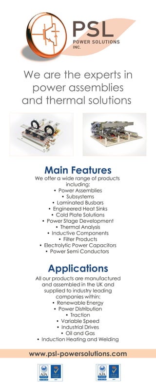 Main Features
Applications
We offer a wide range of products
including:
• Power Assemblies
• Subsystems
• Laminated Busbars
• Engineered Heat Sinks
• Cold Plate Solutions
• Power Stage Development
• Thermal Analysis
• Inductive Components
• Filter Products
• Electrolytic Power Capacitors
• Power Semi Conductors
All our products are manufactured
and assembled in the UK and
supplied to industry leading
companies within:
• Renewable Energy
• Power Distribution
• Traction
• Variable Speed
• Industrial Drives
• Oil and Gas
• Induction Heating and Welding
We are the experts in
power assemblies
and thermal solutions
www.psl-powersolutions.com
 